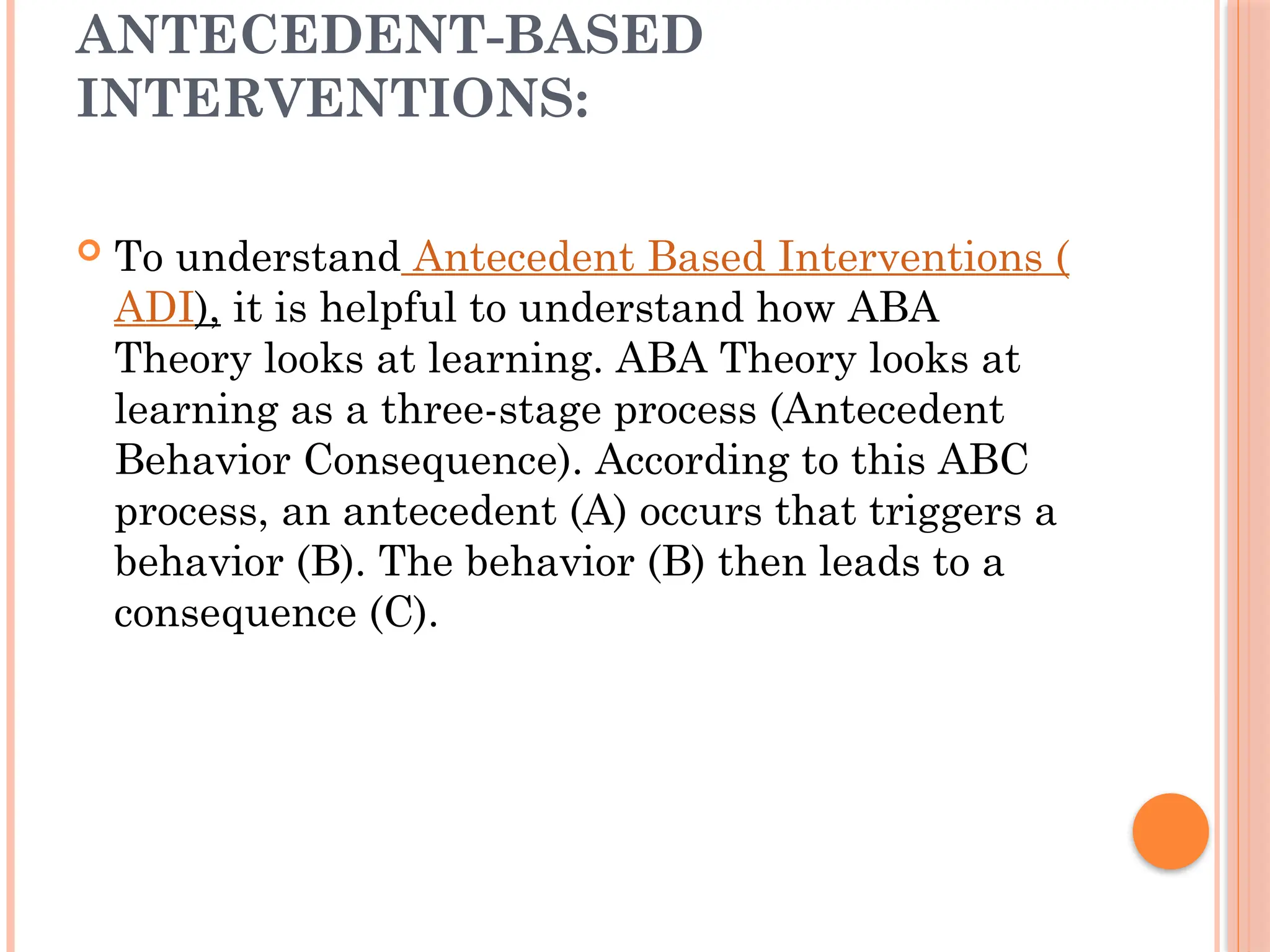 ANTECEDENT-BASED
INTERVENTIONS:
 To understand Antecedent Based Interventions (
ADI), it is helpful to understand how ABA
Theory looks at learning. ABA Theory looks at
learning as a three-stage process (Antecedent
Behavior Consequence). According to this ABC
process, an antecedent (A) occurs that triggers a
behavior (B). The behavior (B) then leads to a
consequence (C).
 