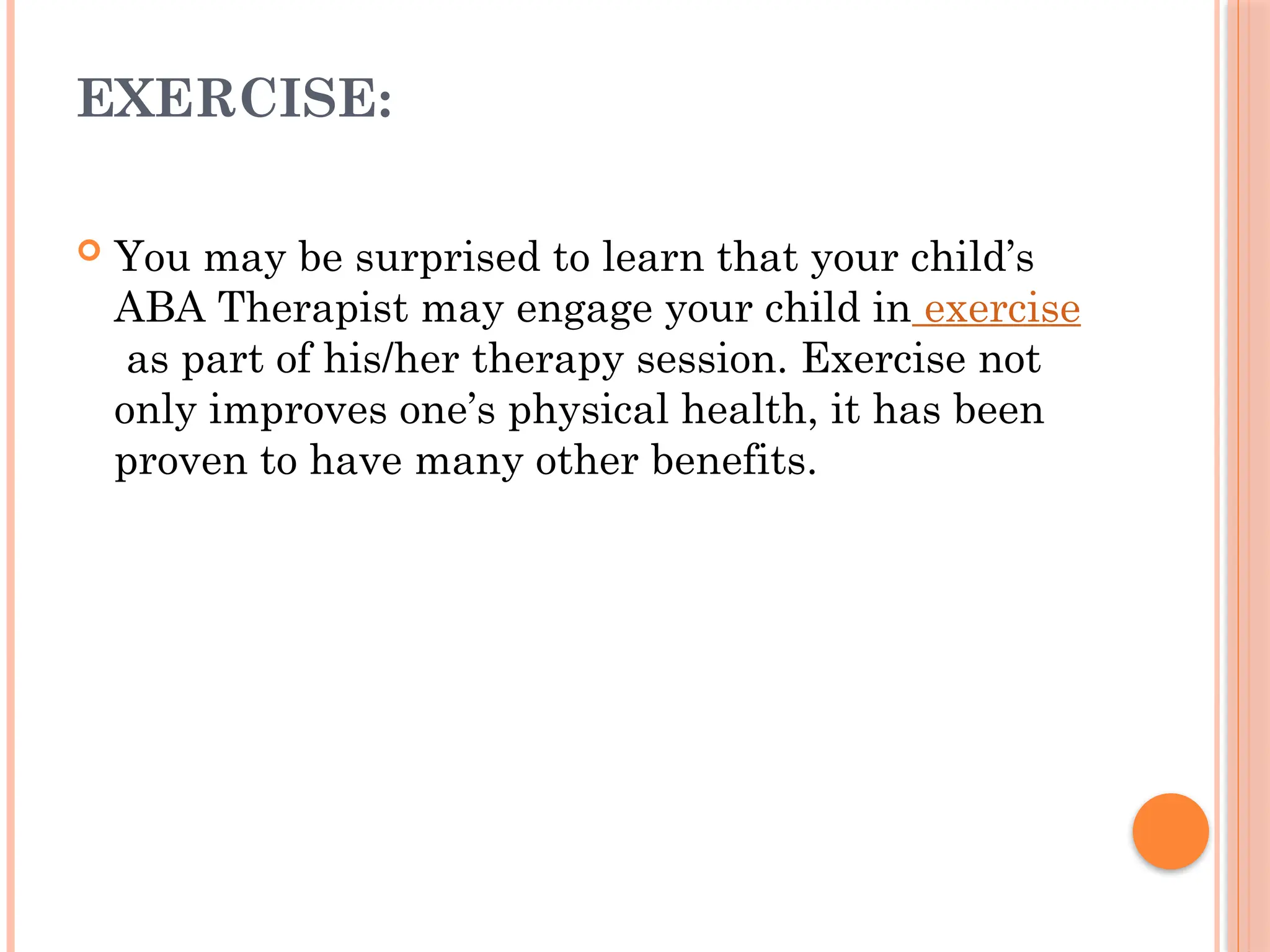 EXERCISE:
 You may be surprised to learn that your child’s
ABA Therapist may engage your child in exercise
as part of his/her therapy session. Exercise not
only improves one’s physical health, it has been
proven to have many other benefits.
 
