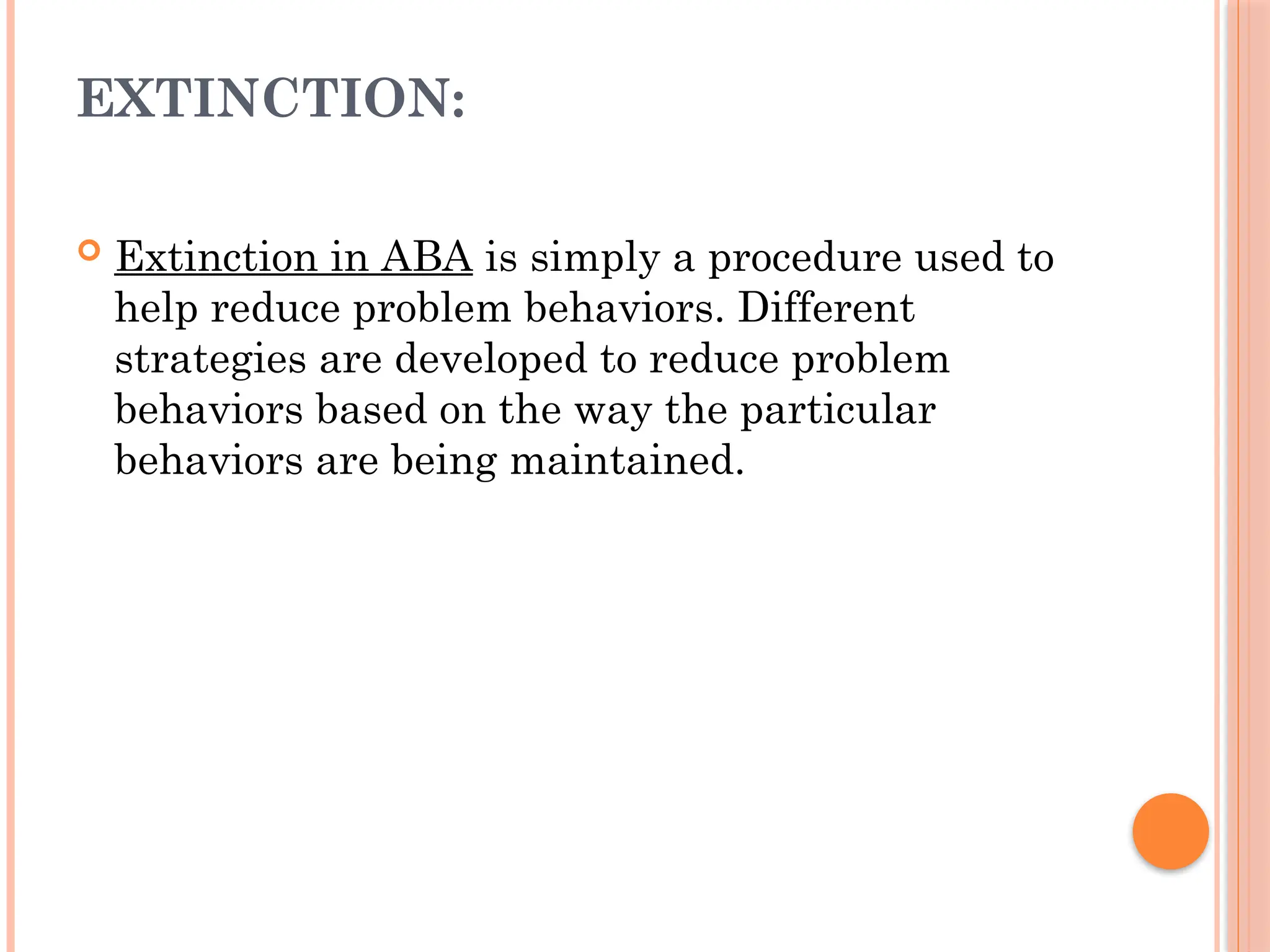 EXTINCTION:
 Extinction in ABA is simply a procedure used to
help reduce problem behaviors. Different
strategies are developed to reduce problem
behaviors based on the way the particular
behaviors are being maintained.
 