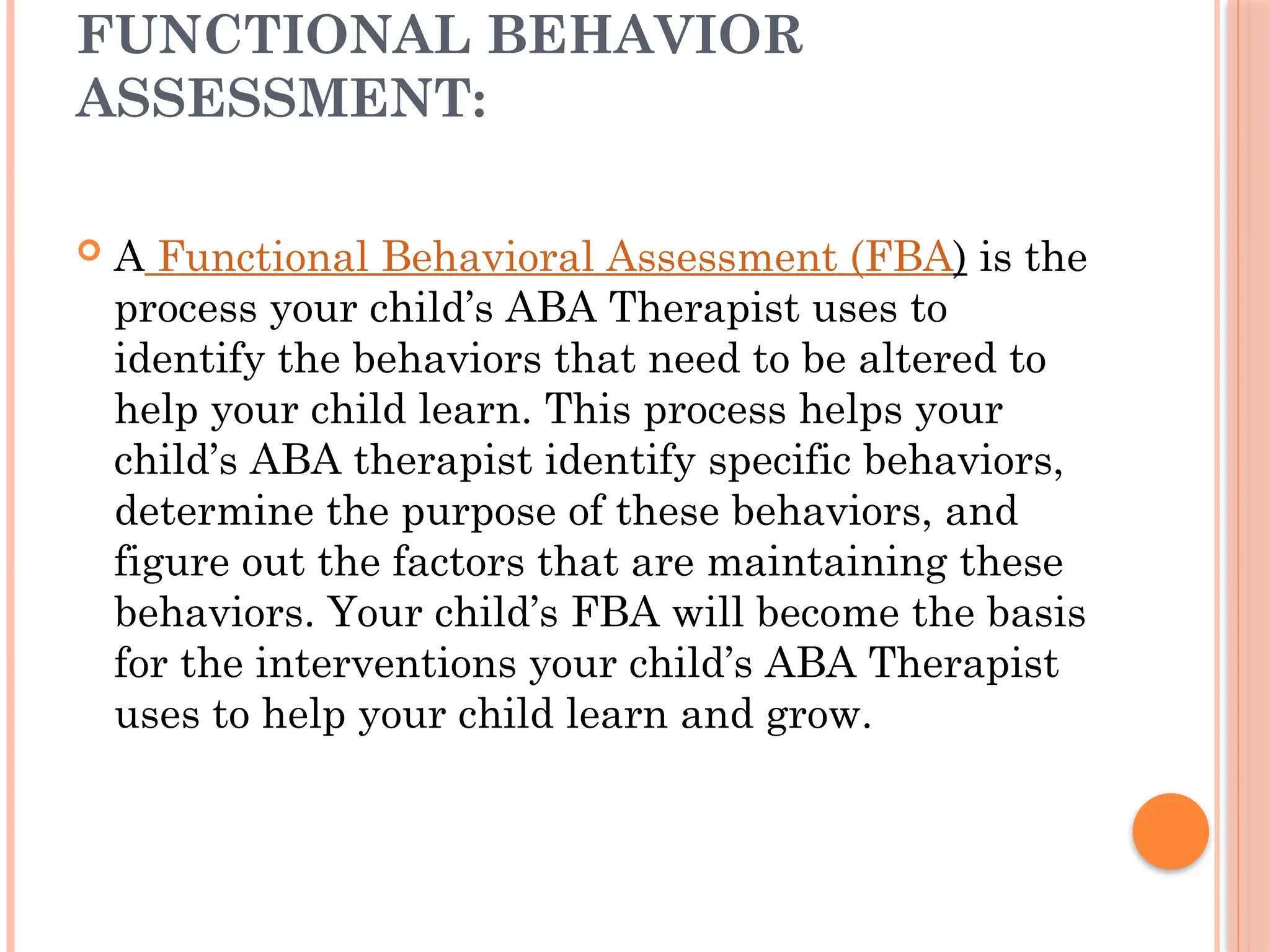FUNCTIONAL BEHAVIOR
ASSESSMENT:
 A Functional Behavioral Assessment (FBA) is the
process your child’s ABA Therapist uses to
identify the behaviors that need to be altered to
help your child learn. This process helps your
child’s ABA therapist identify specific behaviors,
determine the purpose of these behaviors, and
figure out the factors that are maintaining these
behaviors. Your child’s FBA will become the basis
for the interventions your child’s ABA Therapist
uses to help your child learn and grow.
 