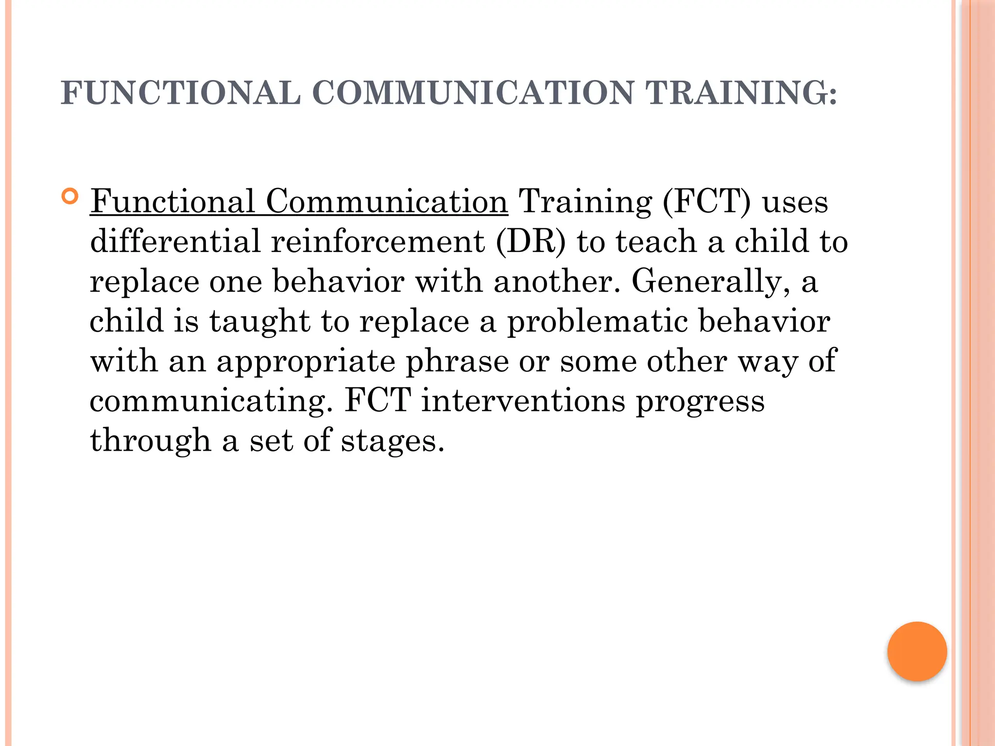 FUNCTIONAL COMMUNICATION TRAINING:
 Functional Communication Training (FCT) uses
differential reinforcement (DR) to teach a child to
replace one behavior with another. Generally, a
child is taught to replace a problematic behavior
with an appropriate phrase or some other way of
communicating. FCT interventions progress
through a set of stages.
 