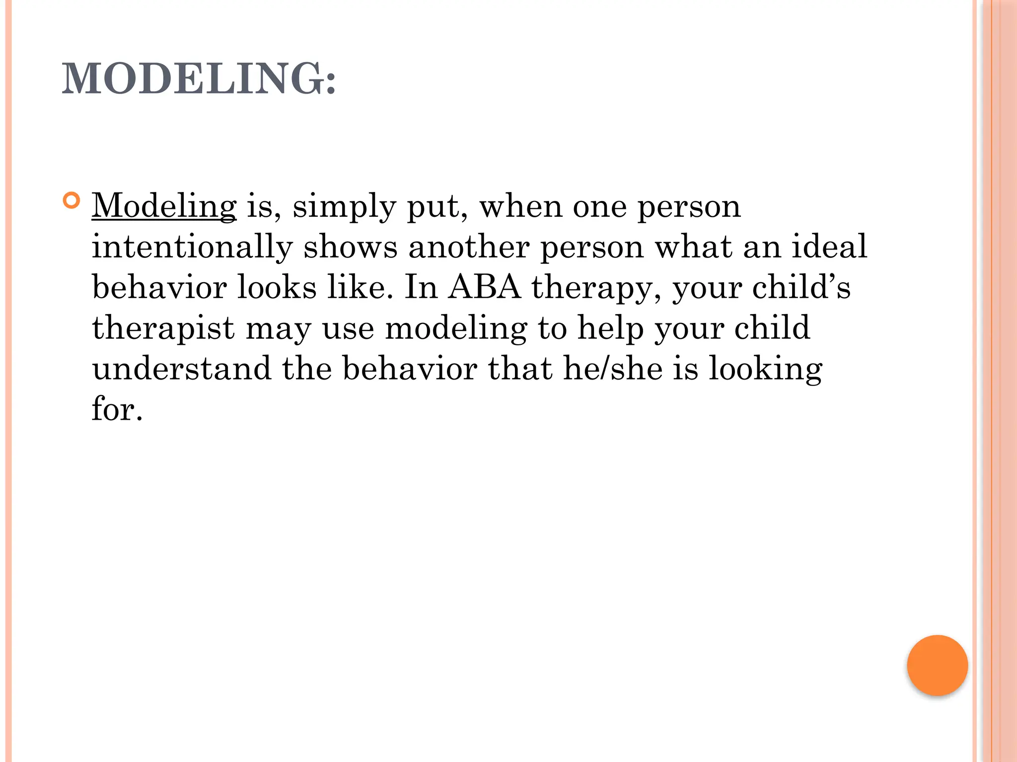 MODELING:
 Modeling is, simply put, when one person
intentionally shows another person what an ideal
behavior looks like. In ABA therapy, your child’s
therapist may use modeling to help your child
understand the behavior that he/she is looking
for.
 