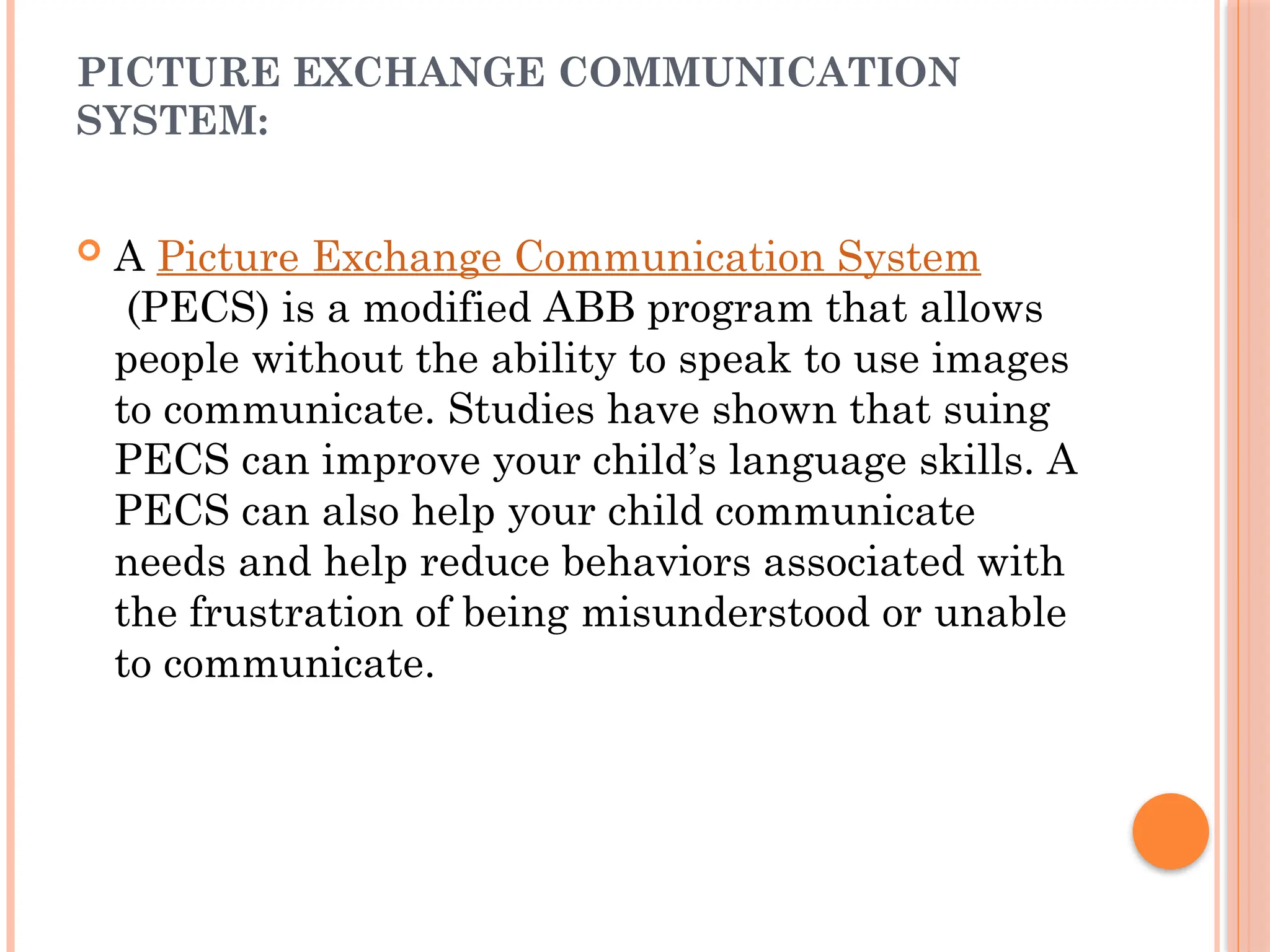 PICTURE EXCHANGE COMMUNICATION
SYSTEM:
 A Picture Exchange Communication System
(PECS) is a modified ABB program that allows
people without the ability to speak to use images
to communicate. Studies have shown that suing
PECS can improve your child’s language skills. A
PECS can also help your child communicate
needs and help reduce behaviors associated with
the frustration of being misunderstood or unable
to communicate.
 