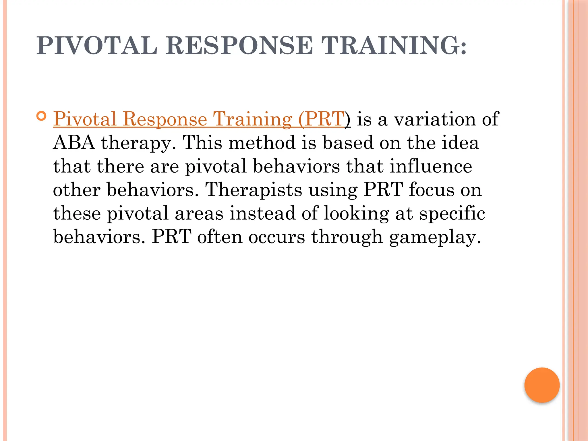 PIVOTAL RESPONSE TRAINING:
 Pivotal Response Training (PRT) is a variation of
ABA therapy. This method is based on the idea
that there are pivotal behaviors that influence
other behaviors. Therapists using PRT focus on
these pivotal areas instead of looking at specific
behaviors. PRT often occurs through gameplay.
 