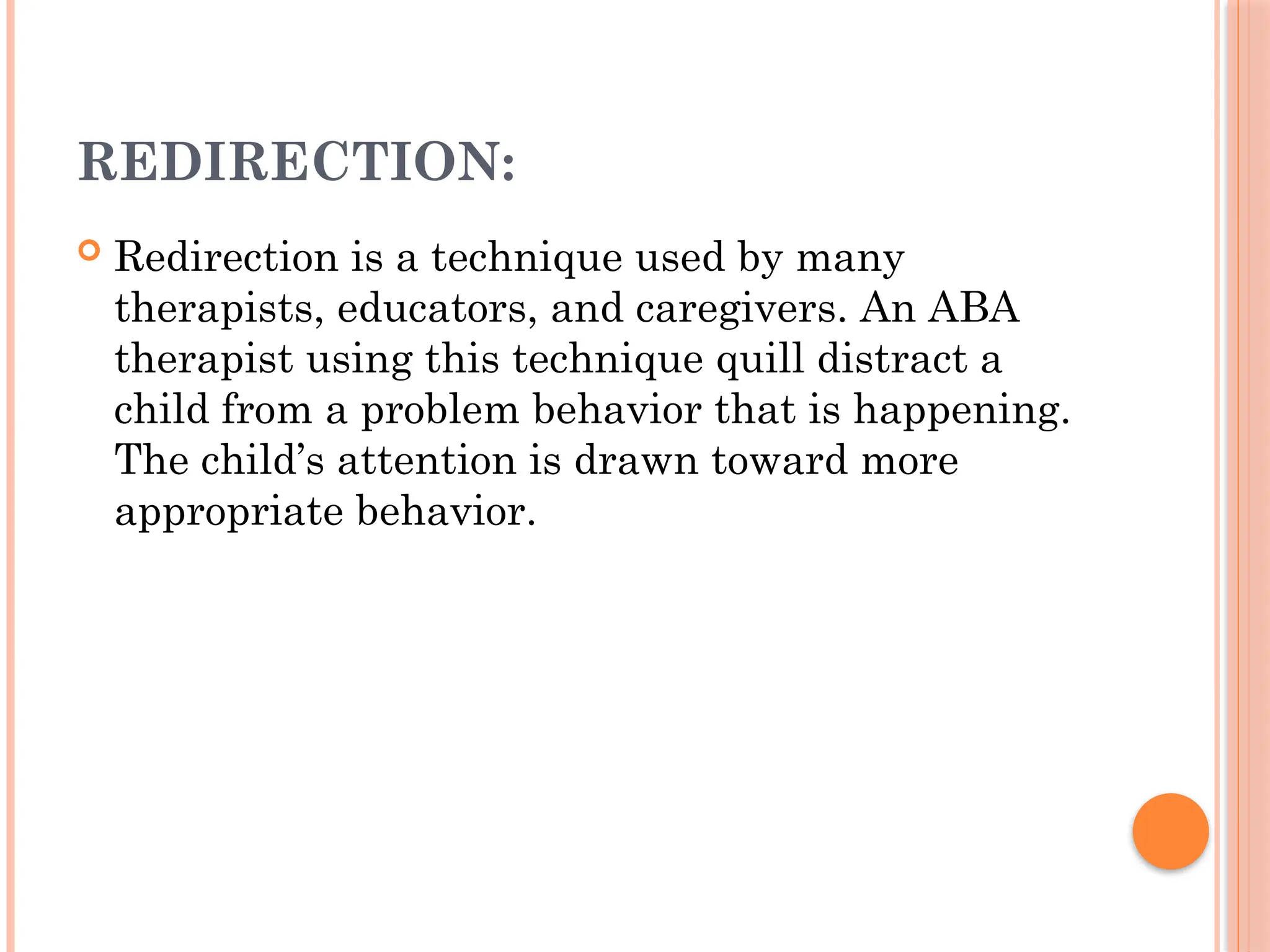 REDIRECTION:
 Redirection is a technique used by many
therapists, educators, and caregivers. An ABA
therapist using this technique quill distract a
child from a problem behavior that is happening.
The child’s attention is drawn toward more
appropriate behavior.
 