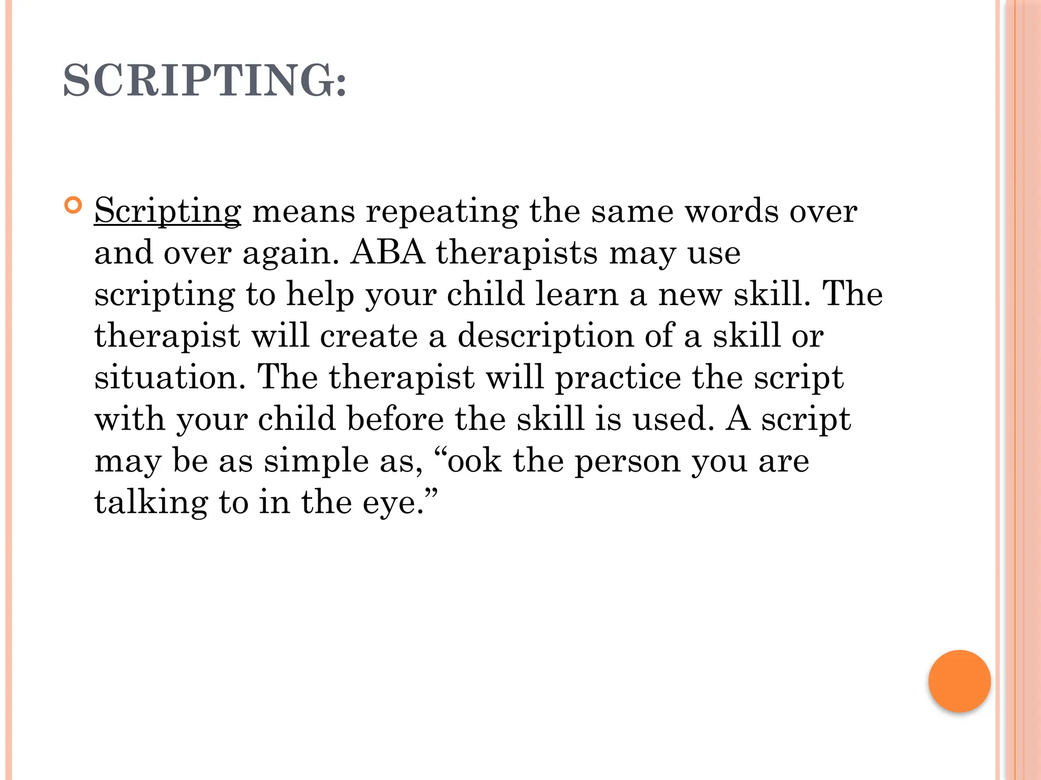 SCRIPTING:
 Scripting means repeating the same words over
and over again. ABA therapists may use
scripting to help your child learn a new skill. The
therapist will create a description of a skill or
situation. The therapist will practice the script
with your child before the skill is used. A script
may be as simple as, “ook the person you are
talking to in the eye.”
 