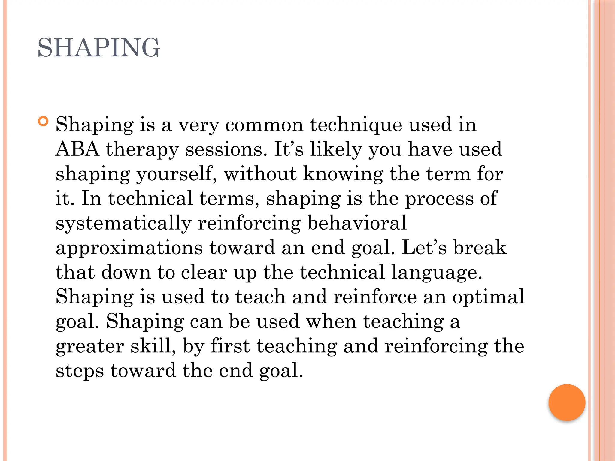 SHAPING
 Shaping is a very common technique used in
ABA therapy sessions. It’s likely you have used
shaping yourself, without knowing the term for
it. In technical terms, shaping is the process of
systematically reinforcing behavioral
approximations toward an end goal. Let’s break
that down to clear up the technical language.
Shaping is used to teach and reinforce an optimal
goal. Shaping can be used when teaching a
greater skill, by first teaching and reinforcing the
steps toward the end goal.
 