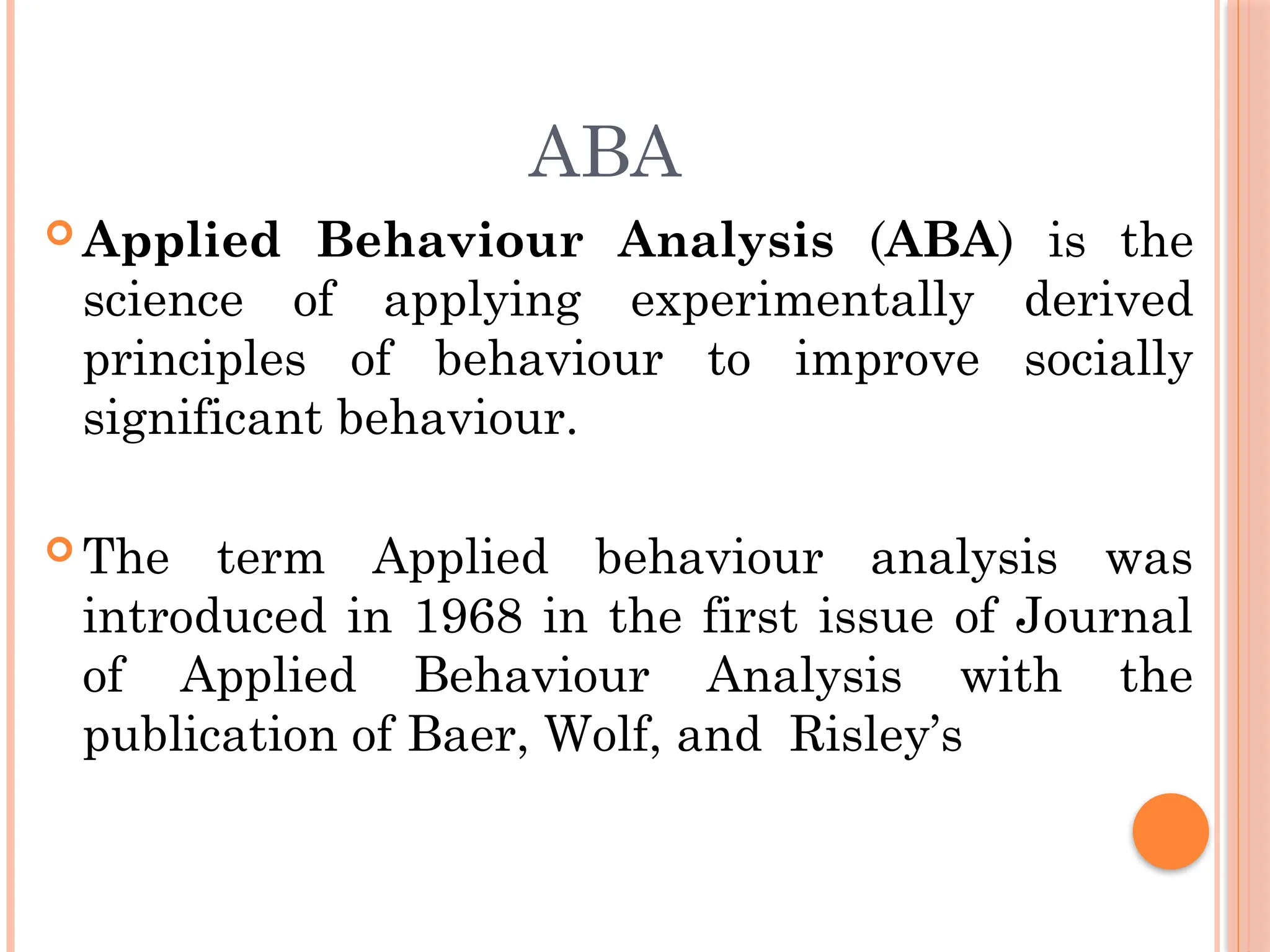 ABA
 Applied Behaviour Analysis (ABA) is the
science of applying experimentally derived
principles of behaviour to improve socially
significant behaviour.
 The term Applied behaviour analysis was
introduced in 1968 in the first issue of Journal
of Applied Behaviour Analysis with the
publication of Baer, Wolf, and Risley’s
 