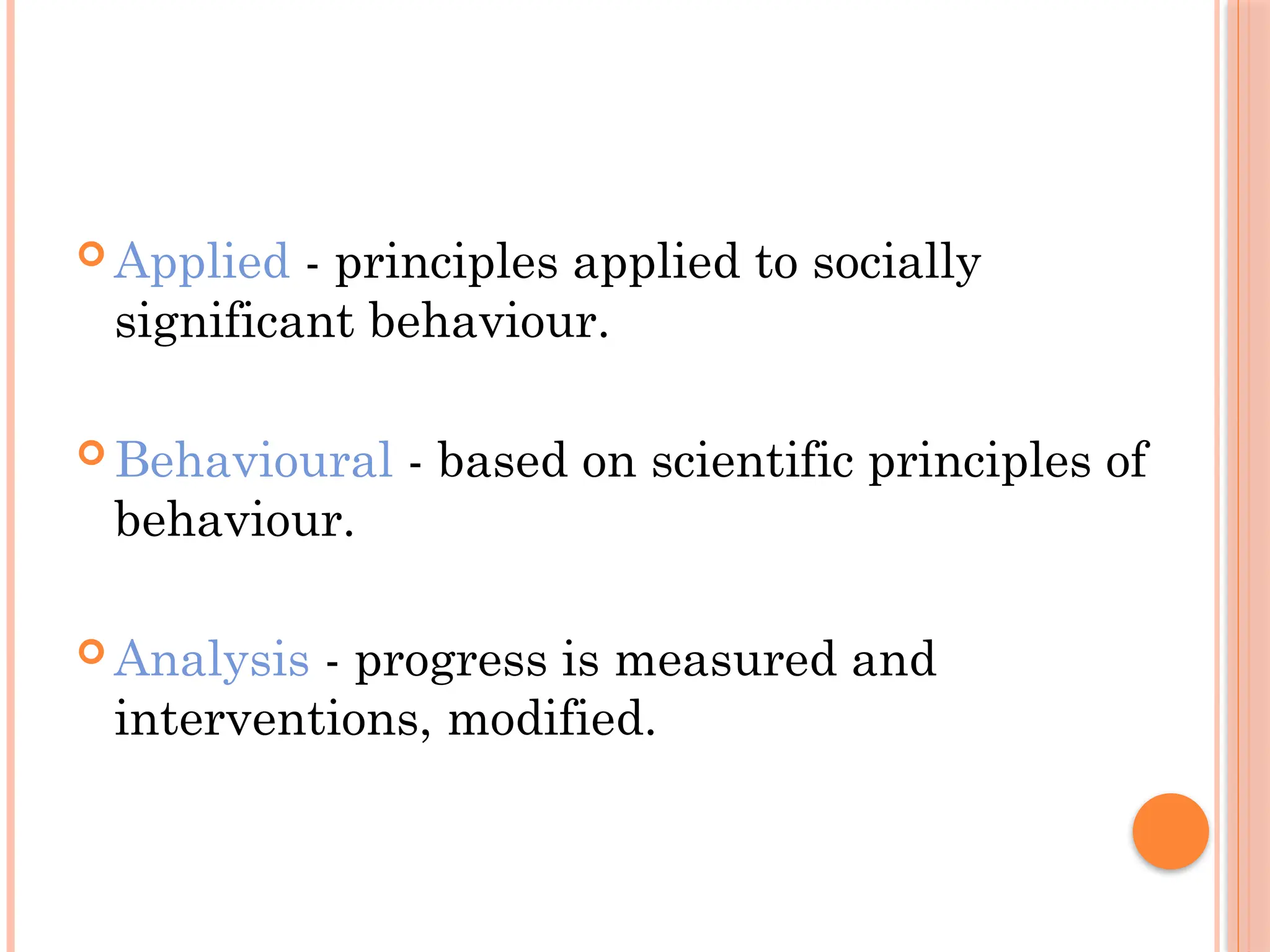  Applied - principles applied to socially
significant behaviour.
 Behavioural - based on scientific principles of
behaviour.
 Analysis - progress is measured and
interventions, modified.
 