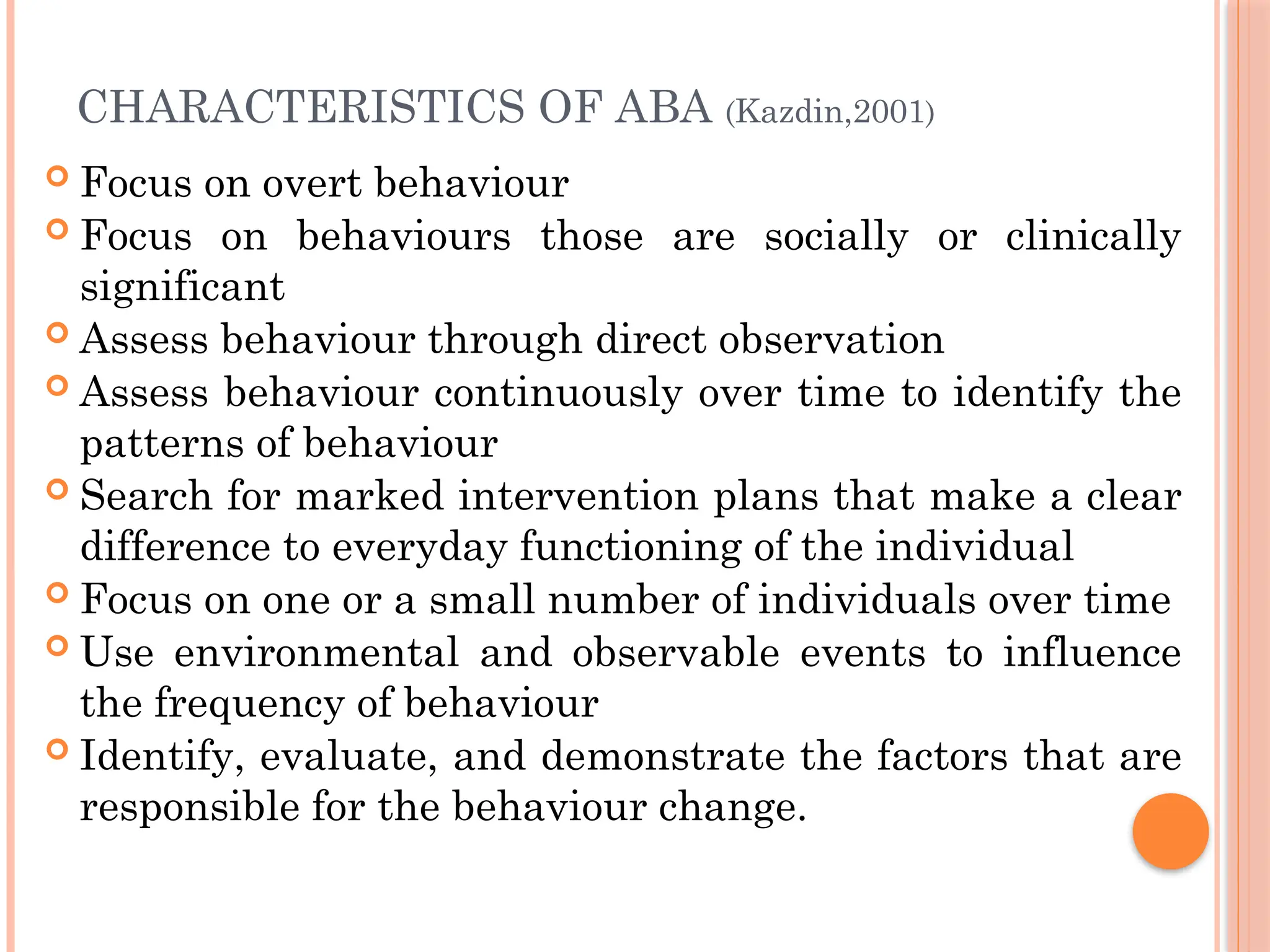 CHARACTERISTICS OF ABA (Kazdin,2001)
 Focus on overt behaviour
 Focus on behaviours those are socially or clinically
significant
 Assess behaviour through direct observation
 Assess behaviour continuously over time to identify the
patterns of behaviour
 Search for marked intervention plans that make a clear
difference to everyday functioning of the individual
 Focus on one or a small number of individuals over time
 Use environmental and observable events to influence
the frequency of behaviour
 Identify, evaluate, and demonstrate the factors that are
responsible for the behaviour change.
 