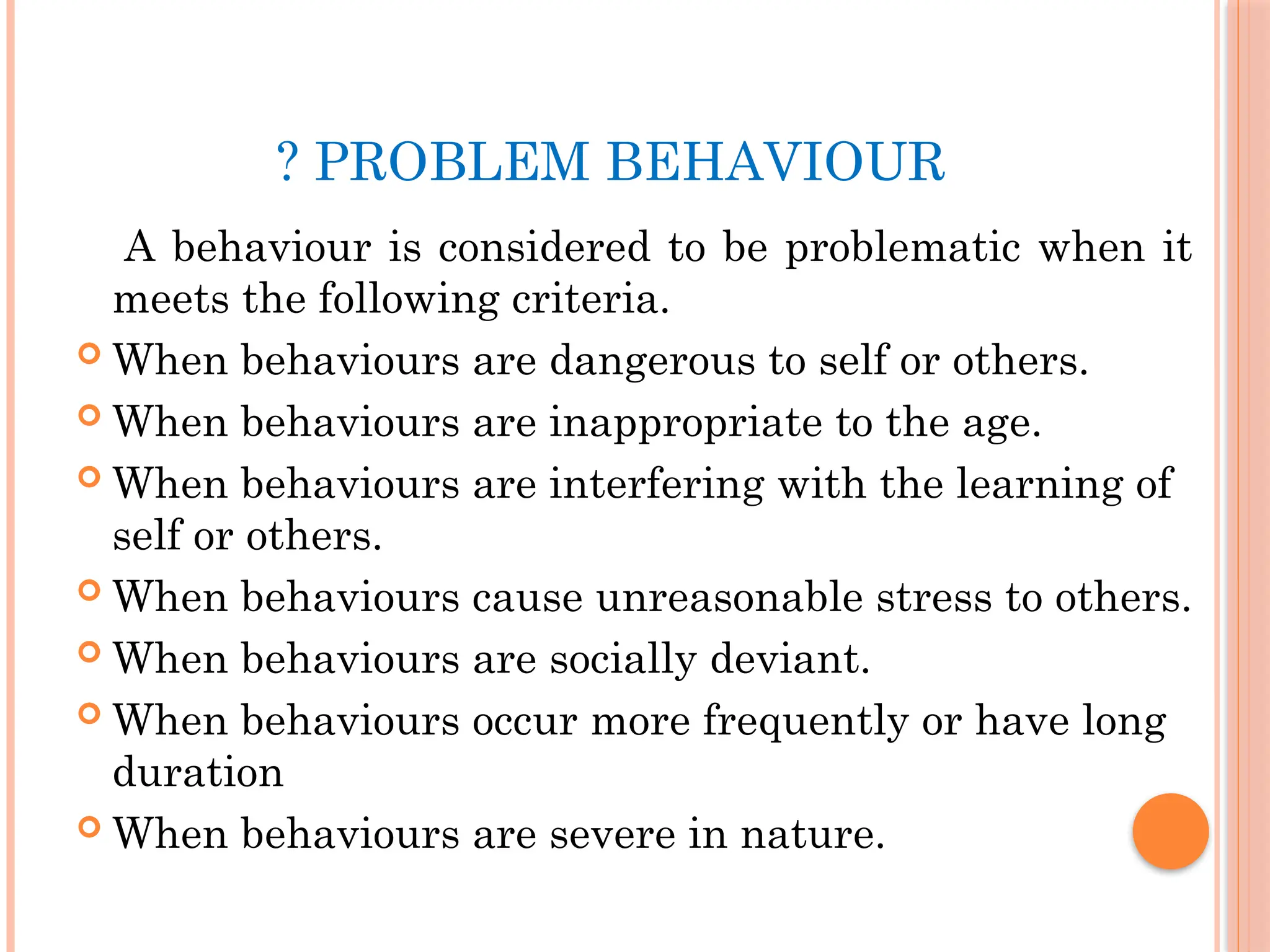 ? PROBLEM BEHAVIOUR
A behaviour is considered to be problematic when it
meets the following criteria.
 When behaviours are dangerous to self or others.
 When behaviours are inappropriate to the age.
 When behaviours are interfering with the learning of
self or others.
 When behaviours cause unreasonable stress to others.
 When behaviours are socially deviant.
 When behaviours occur more frequently or have long
duration
 When behaviours are severe in nature.
 