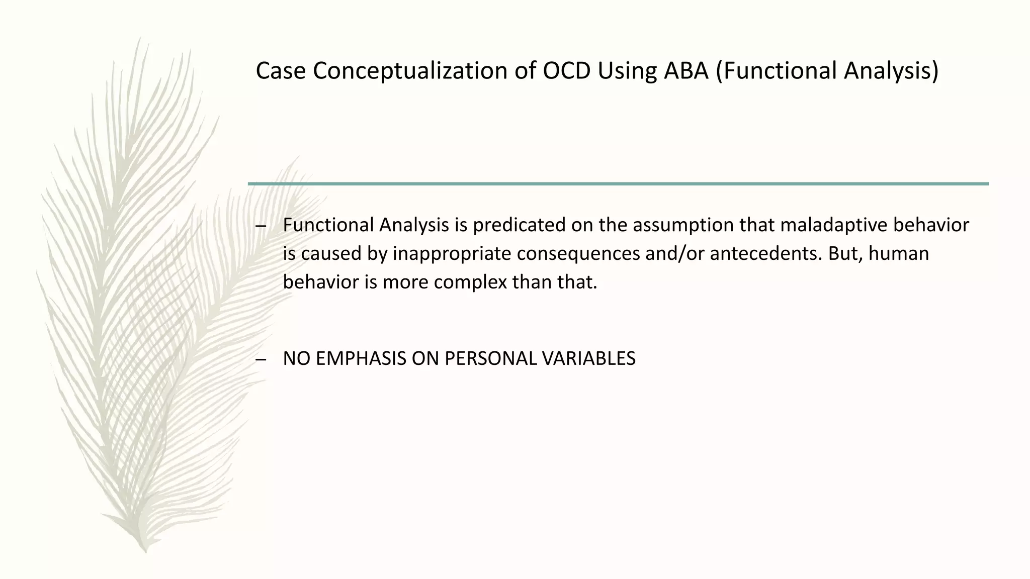 Case Conceptualization of OCD Using ABA (Functional Analysis)
– Functional Analysis is predicated on the assumption that maladaptive behavior
is caused by inappropriate consequences and/or antecedents. But, human
behavior is more complex than that.
– NO EMPHASIS ON PERSONAL VARIABLES
 