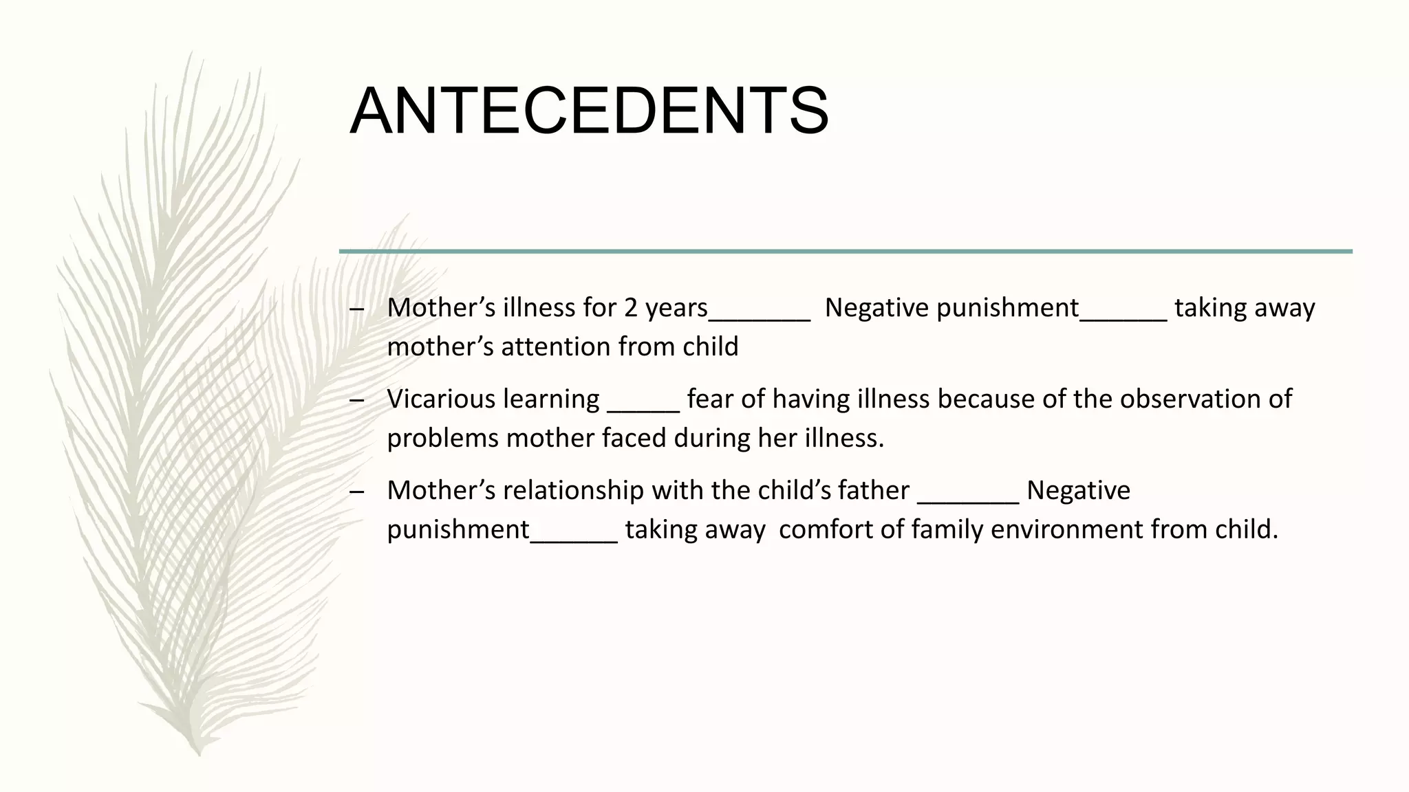 ANTECEDENTS
– Mother’s illness for 2 years_______ Negative punishment______ taking away
mother’s attention from child
– Vicarious learning _____ fear of having illness because of the observation of
problems mother faced during her illness.
– Mother’s relationship with the child’s father _______ Negative
punishment______ taking away comfort of family environment from child.
 