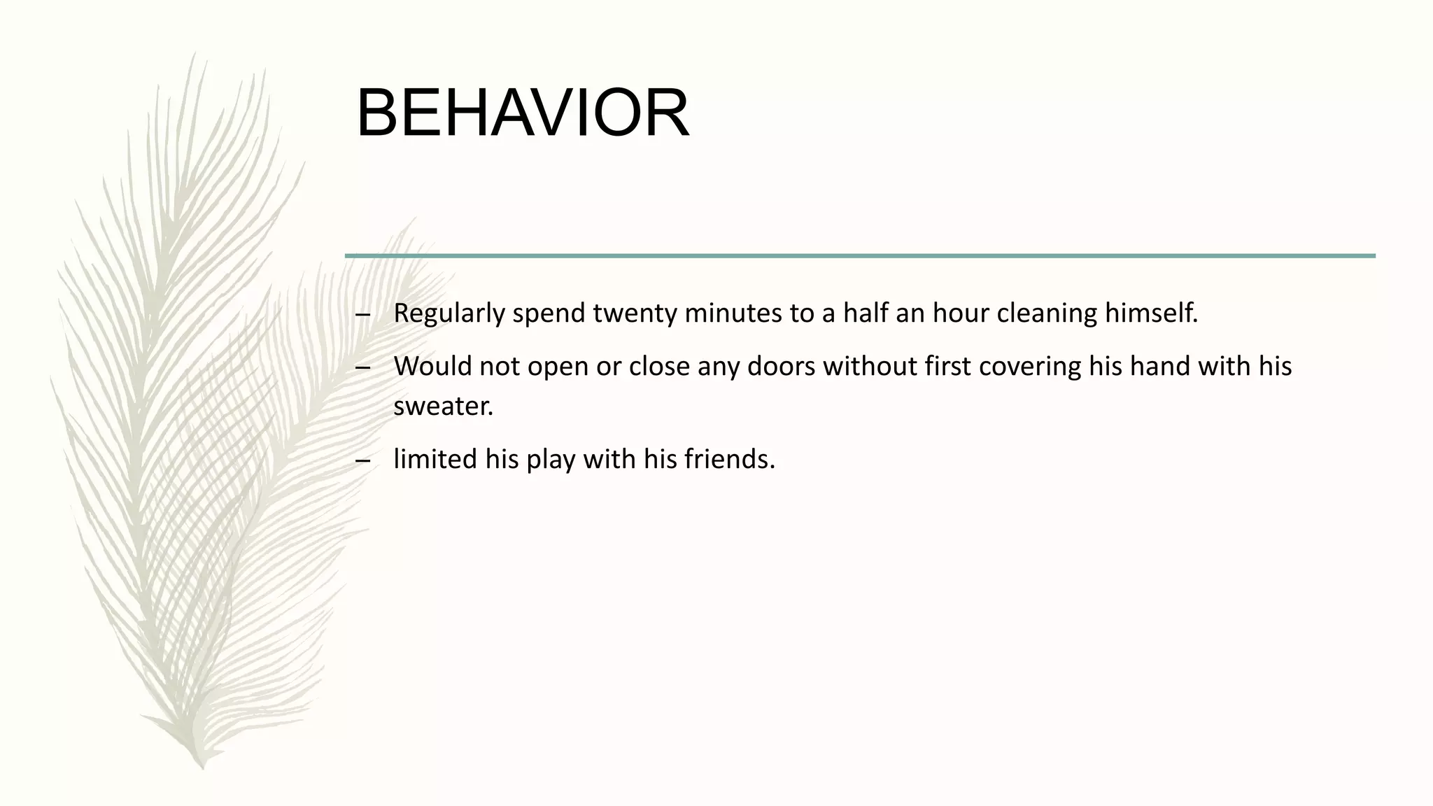 BEHAVIOR
– Regularly spend twenty minutes to a half an hour cleaning himself.
– Would not open or close any doors without first covering his hand with his
sweater.
– limited his play with his friends.
 