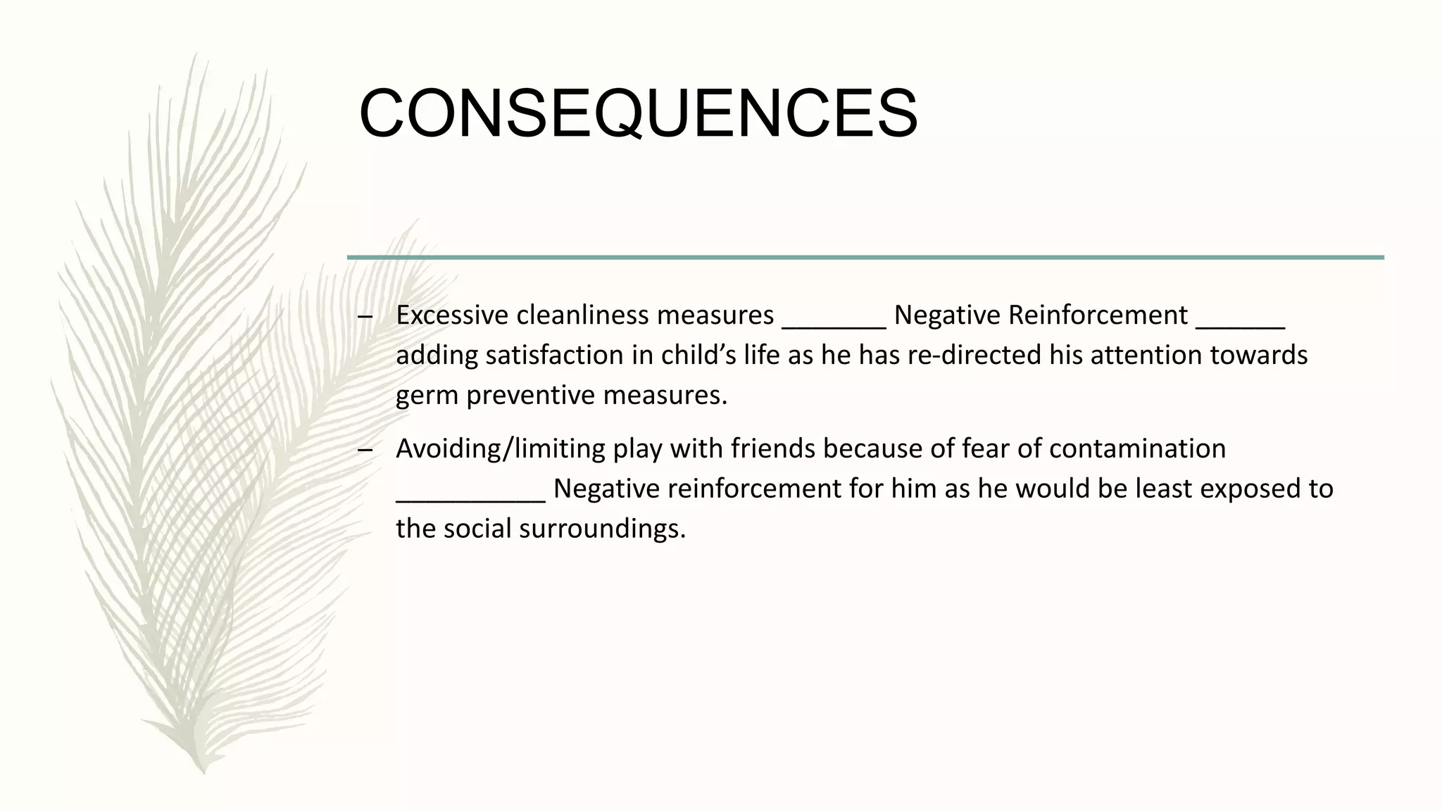 CONSEQUENCES
– Excessive cleanliness measures _______ Negative Reinforcement ______
adding satisfaction in child’s life as he has re-directed his attention towards
germ preventive measures.
– Avoiding/limiting play with friends because of fear of contamination
__________ Negative reinforcement for him as he would be least exposed to
the social surroundings.
 
