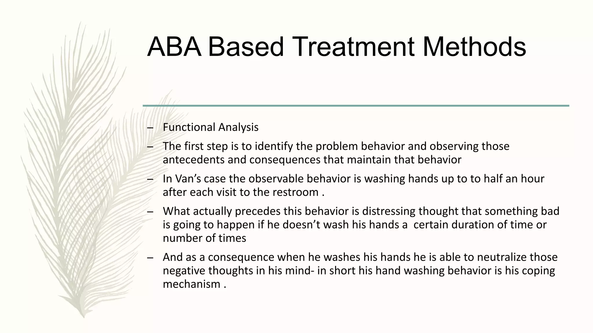 ABA Based Treatment Methods
– Functional Analysis
– The first step is to identify the problem behavior and observing those
antecedents and consequences that maintain that behavior
– In Van’s case the observable behavior is washing hands up to to half an hour
after each visit to the restroom .
– What actually precedes this behavior is distressing thought that something bad
is going to happen if he doesn’t wash his hands a certain duration of time or
number of times
– And as a consequence when he washes his hands he is able to neutralize those
negative thoughts in his mind- in short his hand washing behavior is his coping
mechanism .
 