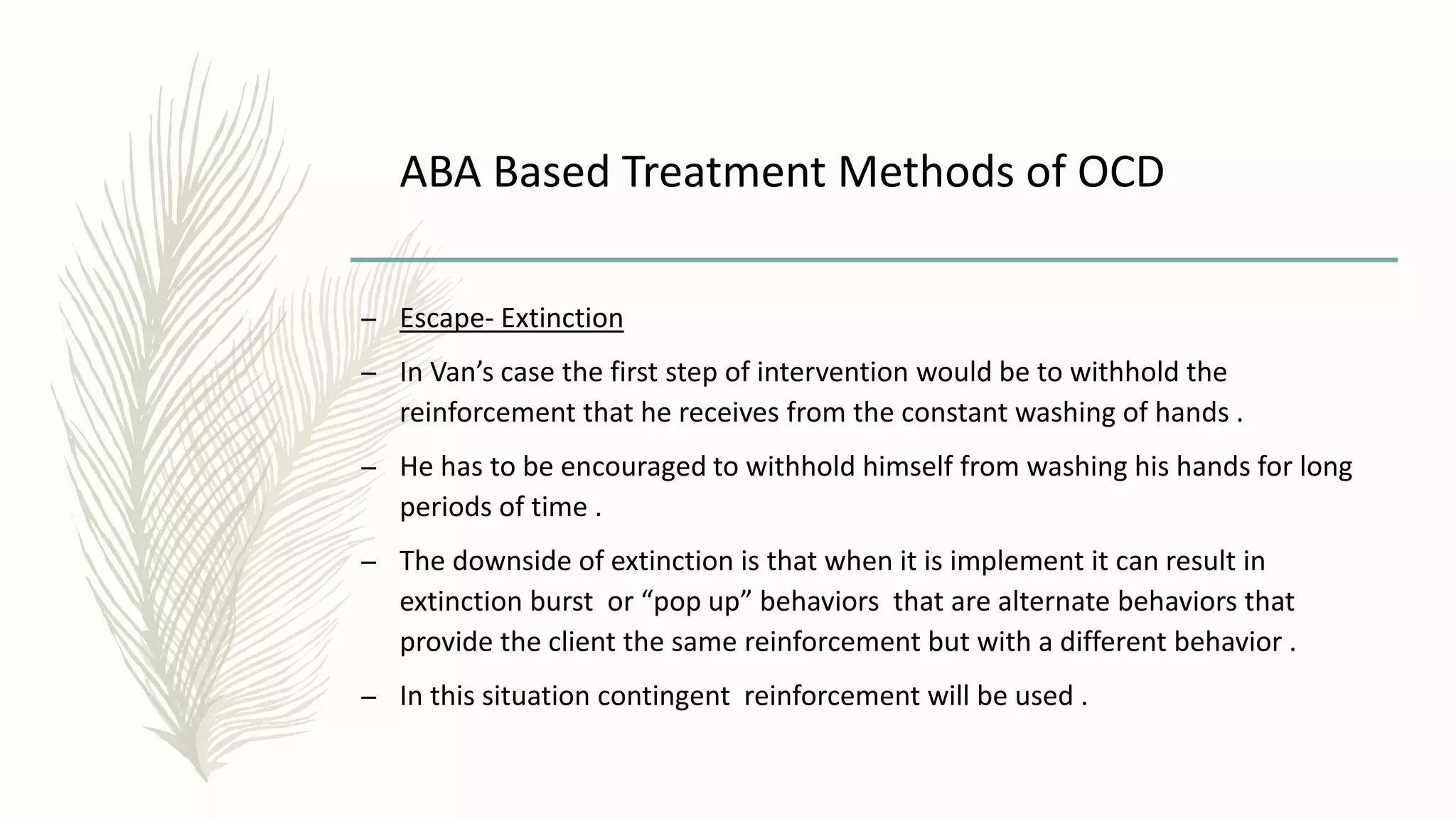 ABA Based Treatment Methods of OCD
– Escape- Extinction
– In Van’s case the first step of intervention would be to withhold the
reinforcement that he receives from the constant washing of hands .
– He has to be encouraged to withhold himself from washing his hands for long
periods of time .
– The downside of extinction is that when it is implement it can result in
extinction burst or “pop up” behaviors that are alternate behaviors that
provide the client the same reinforcement but with a different behavior .
– In this situation contingent reinforcement will be used .
 