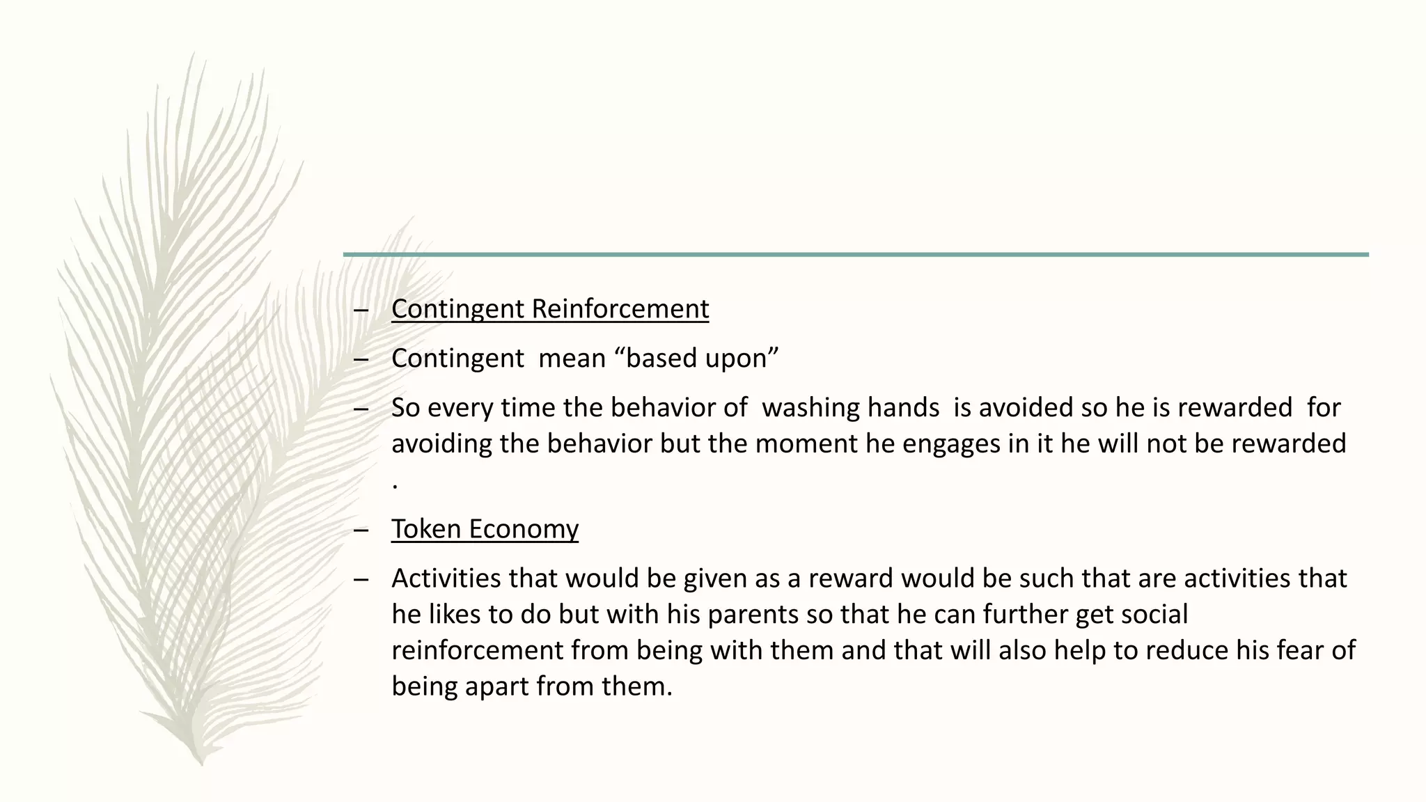– Contingent Reinforcement
– Contingent mean “based upon”
– So every time the behavior of washing hands is avoided so he is rewarded for
avoiding the behavior but the moment he engages in it he will not be rewarded
.
– Token Economy
– Activities that would be given as a reward would be such that are activities that
he likes to do but with his parents so that he can further get social
reinforcement from being with them and that will also help to reduce his fear of
being apart from them.
 