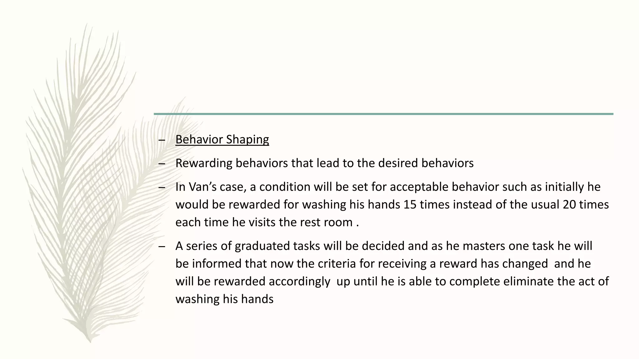 – Behavior Shaping
– Rewarding behaviors that lead to the desired behaviors
– In Van’s case, a condition will be set for acceptable behavior such as initially he
would be rewarded for washing his hands 15 times instead of the usual 20 times
each time he visits the rest room .
– A series of graduated tasks will be decided and as he masters one task he will
be informed that now the criteria for receiving a reward has changed and he
will be rewarded accordingly up until he is able to complete eliminate the act of
washing his hands
 
