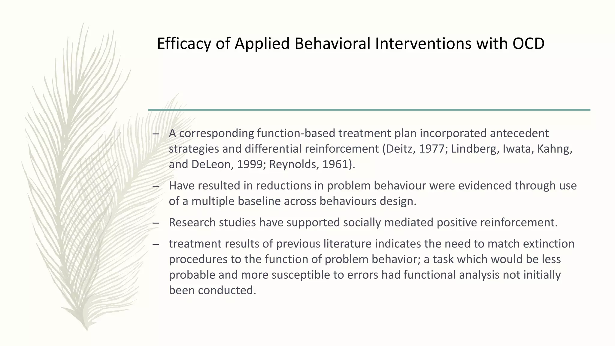 Efficacy of Applied Behavioral Interventions with OCD
– A corresponding function-based treatment plan incorporated antecedent
strategies and differential reinforcement (Deitz, 1977; Lindberg, Iwata, Kahng,
and DeLeon, 1999; Reynolds, 1961).
– Have resulted in reductions in problem behaviour were evidenced through use
of a multiple baseline across behaviours design.
– Research studies have supported socially mediated positive reinforcement.
– treatment results of previous literature indicates the need to match extinction
procedures to the function of problem behavior; a task which would be less
probable and more susceptible to errors had functional analysis not initially
been conducted.
 