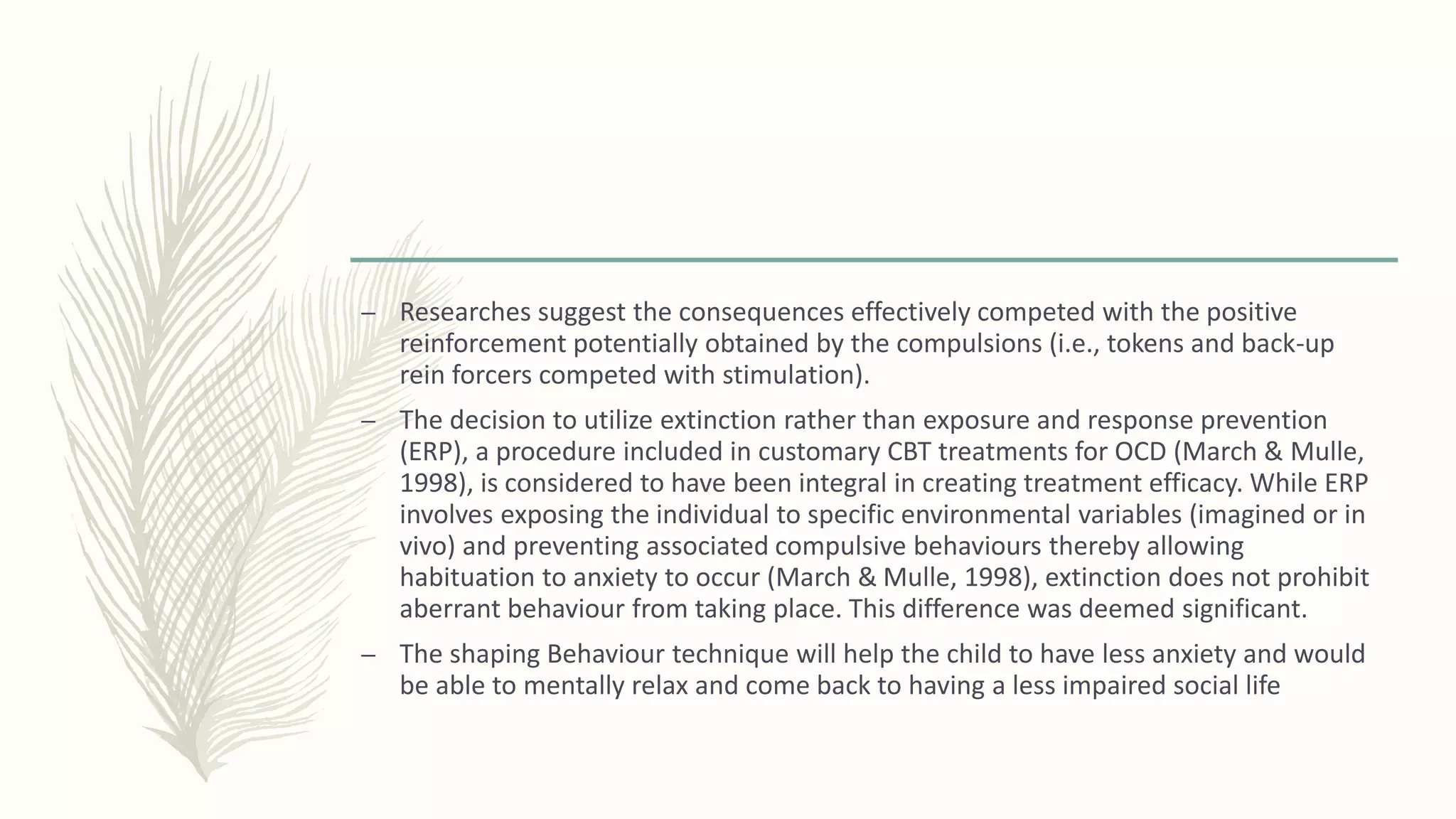 – Researches suggest the consequences effectively competed with the positive
reinforcement potentially obtained by the compulsions (i.e., tokens and back-up
rein forcers competed with stimulation).
– The decision to utilize extinction rather than exposure and response prevention
(ERP), a procedure included in customary CBT treatments for OCD (March & Mulle,
1998), is considered to have been integral in creating treatment efficacy. While ERP
involves exposing the individual to specific environmental variables (imagined or in
vivo) and preventing associated compulsive behaviours thereby allowing
habituation to anxiety to occur (March & Mulle, 1998), extinction does not prohibit
aberrant behaviour from taking place. This difference was deemed significant.
– The shaping Behaviour technique will help the child to have less anxiety and would
be able to mentally relax and come back to having a less impaired social life
 