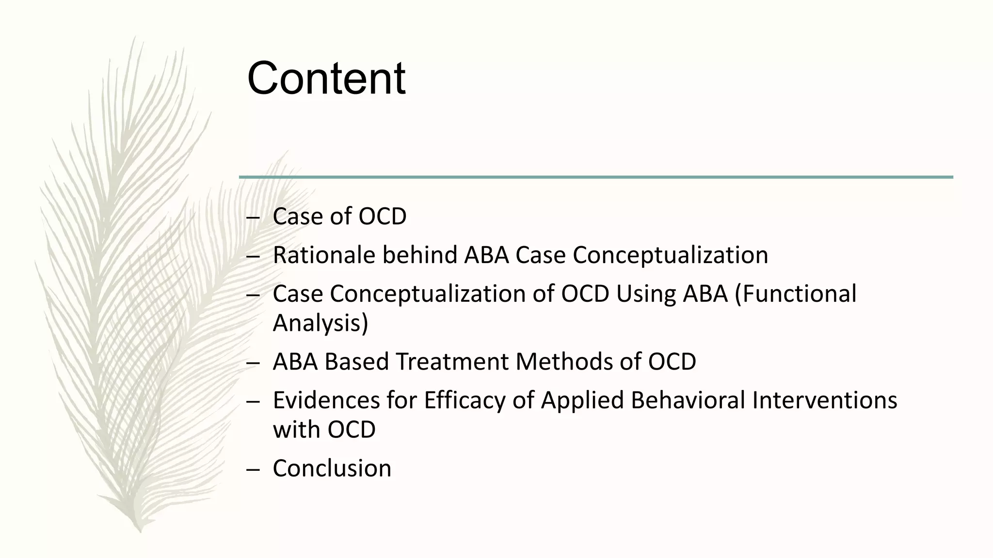 Content
– Case of OCD
– Rationale behind ABA Case Conceptualization
– Case Conceptualization of OCD Using ABA (Functional
Analysis)
– ABA Based Treatment Methods of OCD
– Evidences for Efficacy of Applied Behavioral Interventions
with OCD
– Conclusion
 