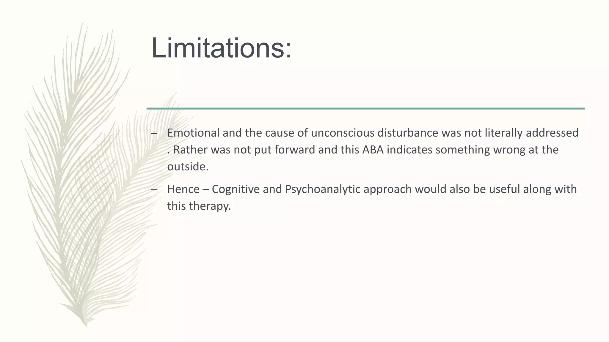 Limitations:
– Emotional and the cause of unconscious disturbance was not literally addressed
. Rather was not put forward and this ABA indicates something wrong at the
outside.
– Hence – Cognitive and Psychoanalytic approach would also be useful along with
this therapy.
 