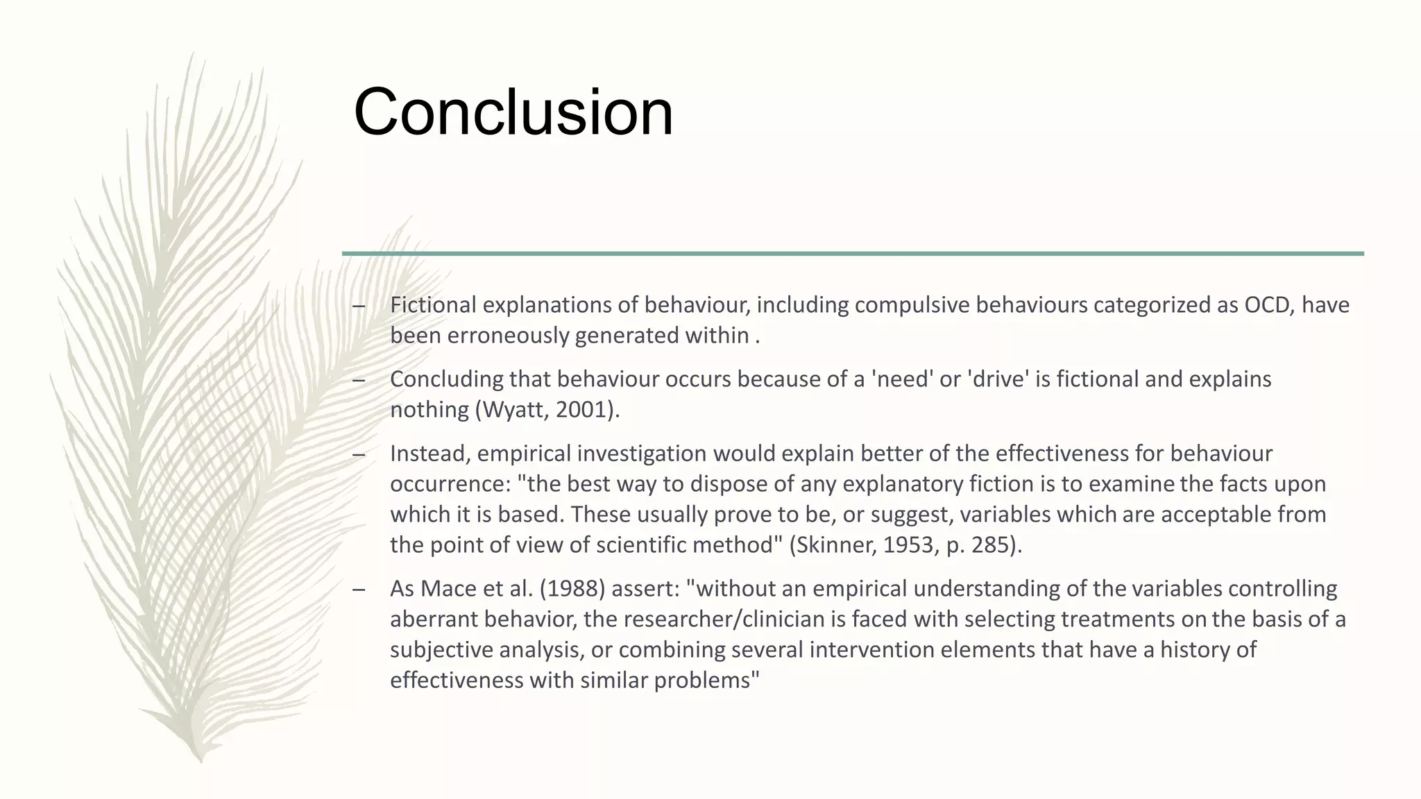 Conclusion
– Fictional explanations of behaviour, including compulsive behaviours categorized as OCD, have
been erroneously generated within .
– Concluding that behaviour occurs because of a 'need' or 'drive' is fictional and explains
nothing (Wyatt, 2001).
– Instead, empirical investigation would explain better of the effectiveness for behaviour
occurrence: "the best way to dispose of any explanatory fiction is to examine the facts upon
which it is based. These usually prove to be, or suggest, variables which are acceptable from
the point of view of scientific method" (Skinner, 1953, p. 285).
– As Mace et al. (1988) assert: "without an empirical understanding of the variables controlling
aberrant behavior, the researcher/clinician is faced with selecting treatments on the basis of a
subjective analysis, or combining several intervention elements that have a history of
effectiveness with similar problems"
 