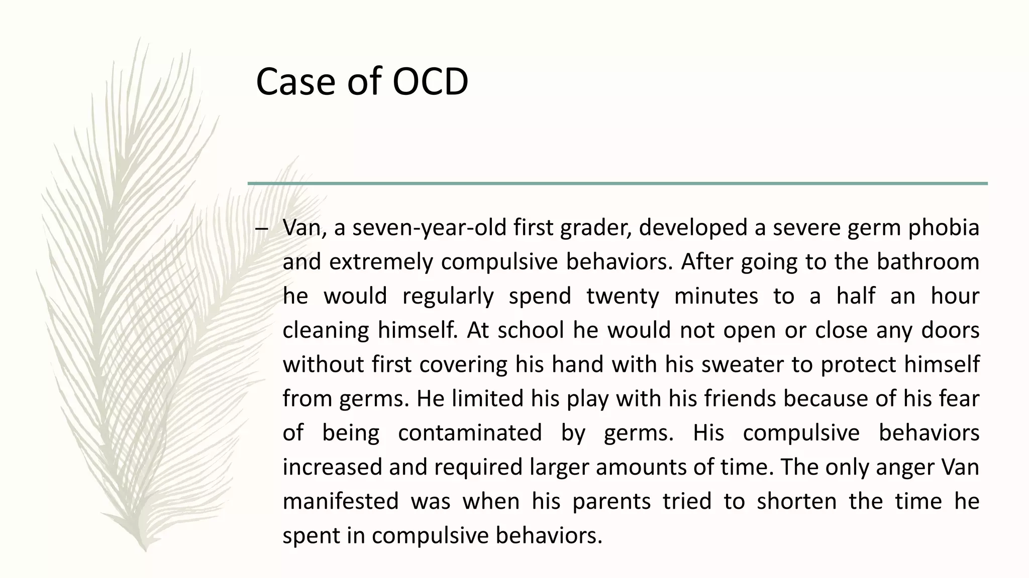 Case of OCD
– Van, a seven-year-old first grader, developed a severe germ phobia
and extremely compulsive behaviors. After going to the bathroom
he would regularly spend twenty minutes to a half an hour
cleaning himself. At school he would not open or close any doors
without first covering his hand with his sweater to protect himself
from germs. He limited his play with his friends because of his fear
of being contaminated by germs. His compulsive behaviors
increased and required larger amounts of time. The only anger Van
manifested was when his parents tried to shorten the time he
spent in compulsive behaviors.
 