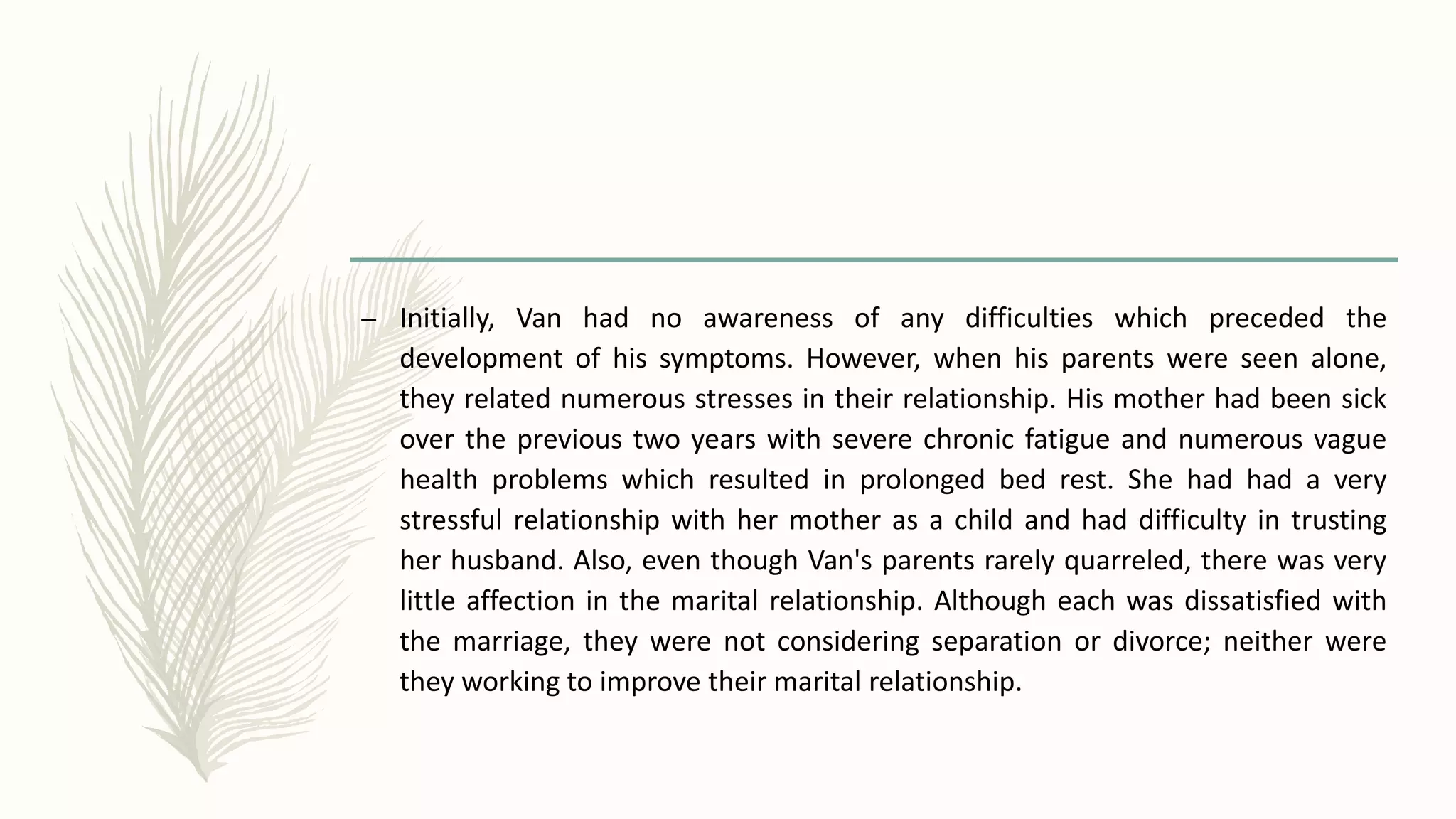 – Initially, Van had no awareness of any difficulties which preceded the
development of his symptoms. However, when his parents were seen alone,
they related numerous stresses in their relationship. His mother had been sick
over the previous two years with severe chronic fatigue and numerous vague
health problems which resulted in prolonged bed rest. She had had a very
stressful relationship with her mother as a child and had difficulty in trusting
her husband. Also, even though Van's parents rarely quarreled, there was very
little affection in the marital relationship. Although each was dissatisfied with
the marriage, they were not considering separation or divorce; neither were
they working to improve their marital relationship.
 