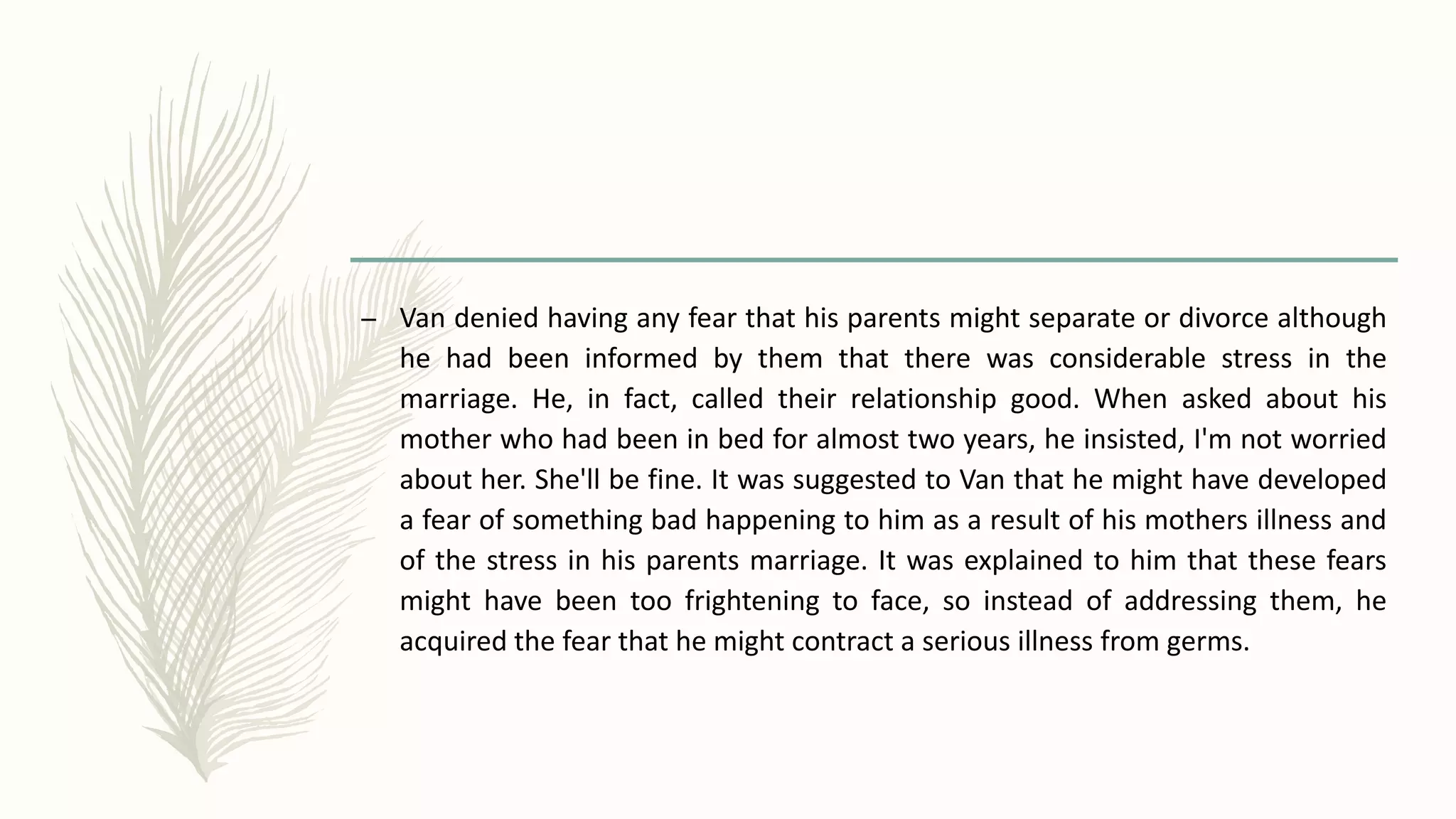 – Van denied having any fear that his parents might separate or divorce although
he had been informed by them that there was considerable stress in the
marriage. He, in fact, called their relationship good. When asked about his
mother who had been in bed for almost two years, he insisted, I'm not worried
about her. She'll be fine. It was suggested to Van that he might have developed
a fear of something bad happening to him as a result of his mothers illness and
of the stress in his parents marriage. It was explained to him that these fears
might have been too frightening to face, so instead of addressing them, he
acquired the fear that he might contract a serious illness from germs.
 