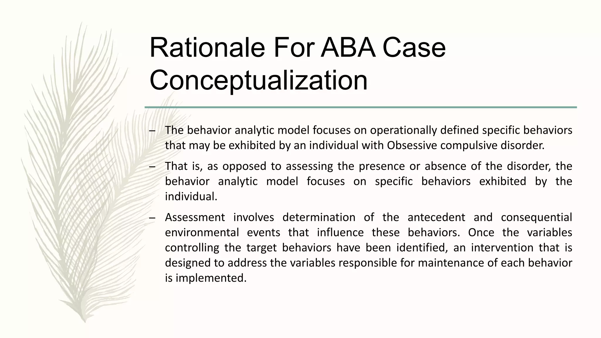 Rationale For ABA Case
Conceptualization
– The behavior analytic model focuses on operationally defined specific behaviors
that may be exhibited by an individual with Obsessive compulsive disorder.
– That is, as opposed to assessing the presence or absence of the disorder, the
behavior analytic model focuses on specific behaviors exhibited by the
individual.
– Assessment involves determination of the antecedent and consequential
environmental events that influence these behaviors. Once the variables
controlling the target behaviors have been identified, an intervention that is
designed to address the variables responsible for maintenance of each behavior
is implemented.
 