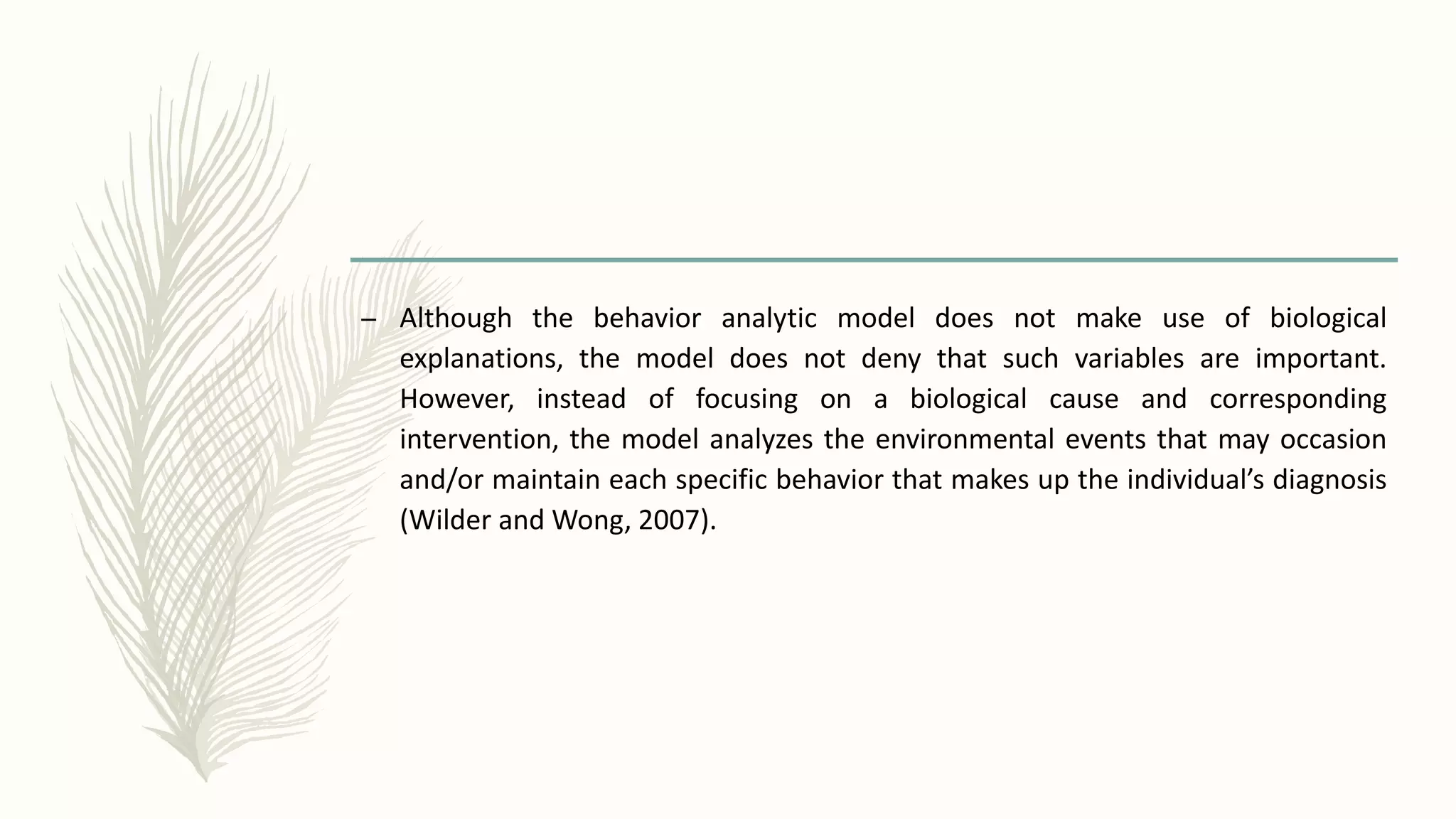 – Although the behavior analytic model does not make use of biological
explanations, the model does not deny that such variables are important.
However, instead of focusing on a biological cause and corresponding
intervention, the model analyzes the environmental events that may occasion
and/or maintain each specific behavior that makes up the individual’s diagnosis
(Wilder and Wong, 2007).
 