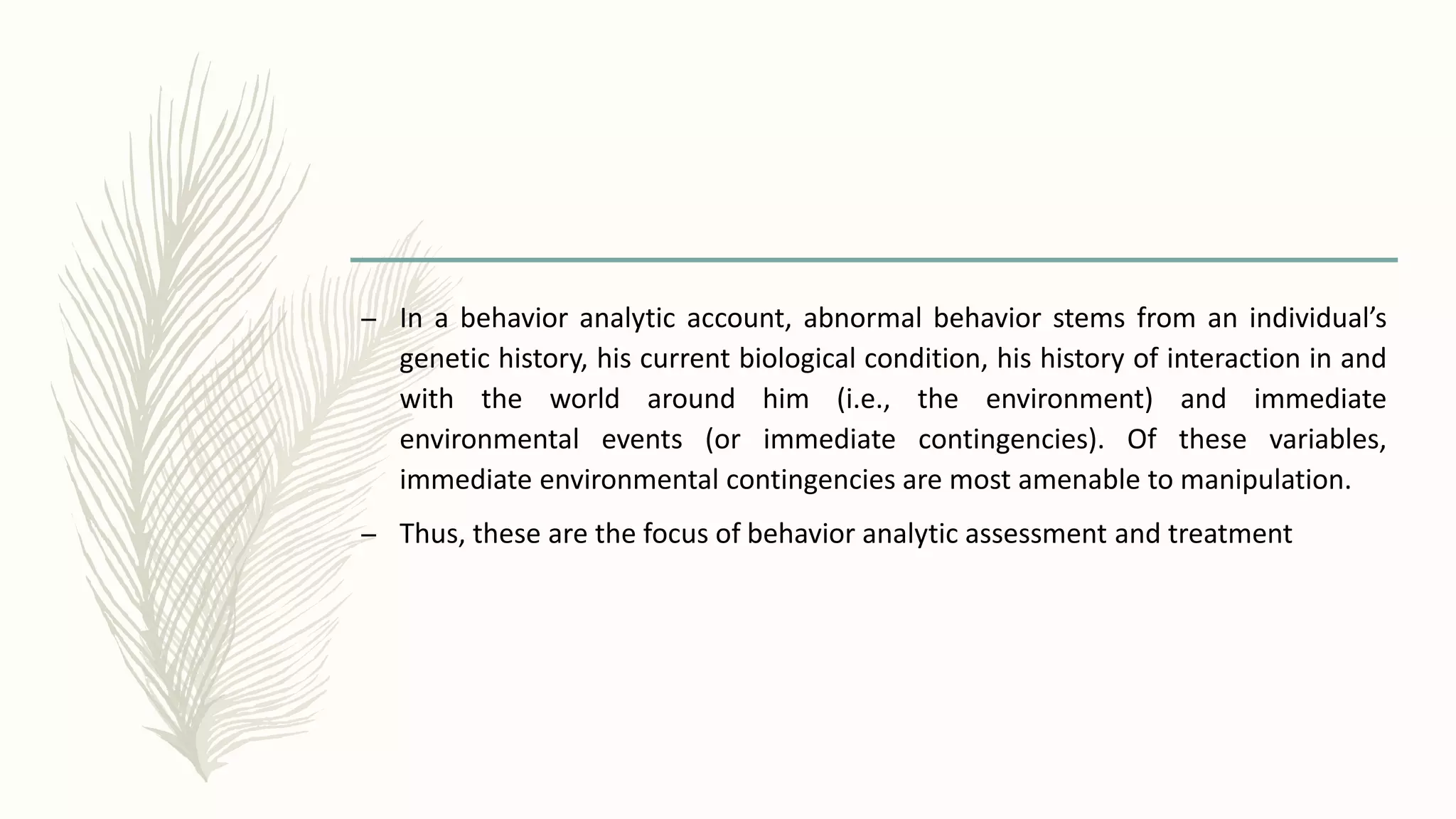 – In a behavior analytic account, abnormal behavior stems from an individual’s
genetic history, his current biological condition, his history of interaction in and
with the world around him (i.e., the environment) and immediate
environmental events (or immediate contingencies). Of these variables,
immediate environmental contingencies are most amenable to manipulation.
– Thus, these are the focus of behavior analytic assessment and treatment
 
