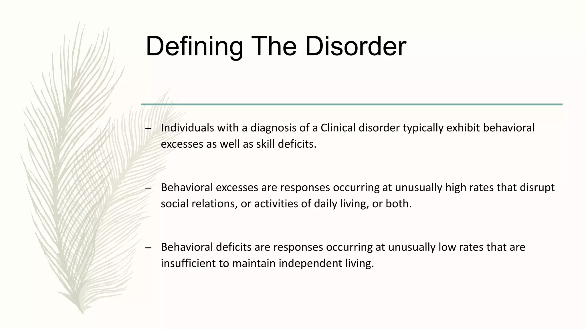 Defining The Disorder
– Individuals with a diagnosis of a Clinical disorder typically exhibit behavioral
excesses as well as skill deficits.
– Behavioral excesses are responses occurring at unusually high rates that disrupt
social relations, or activities of daily living, or both.
– Behavioral deficits are responses occurring at unusually low rates that are
insufficient to maintain independent living.
 