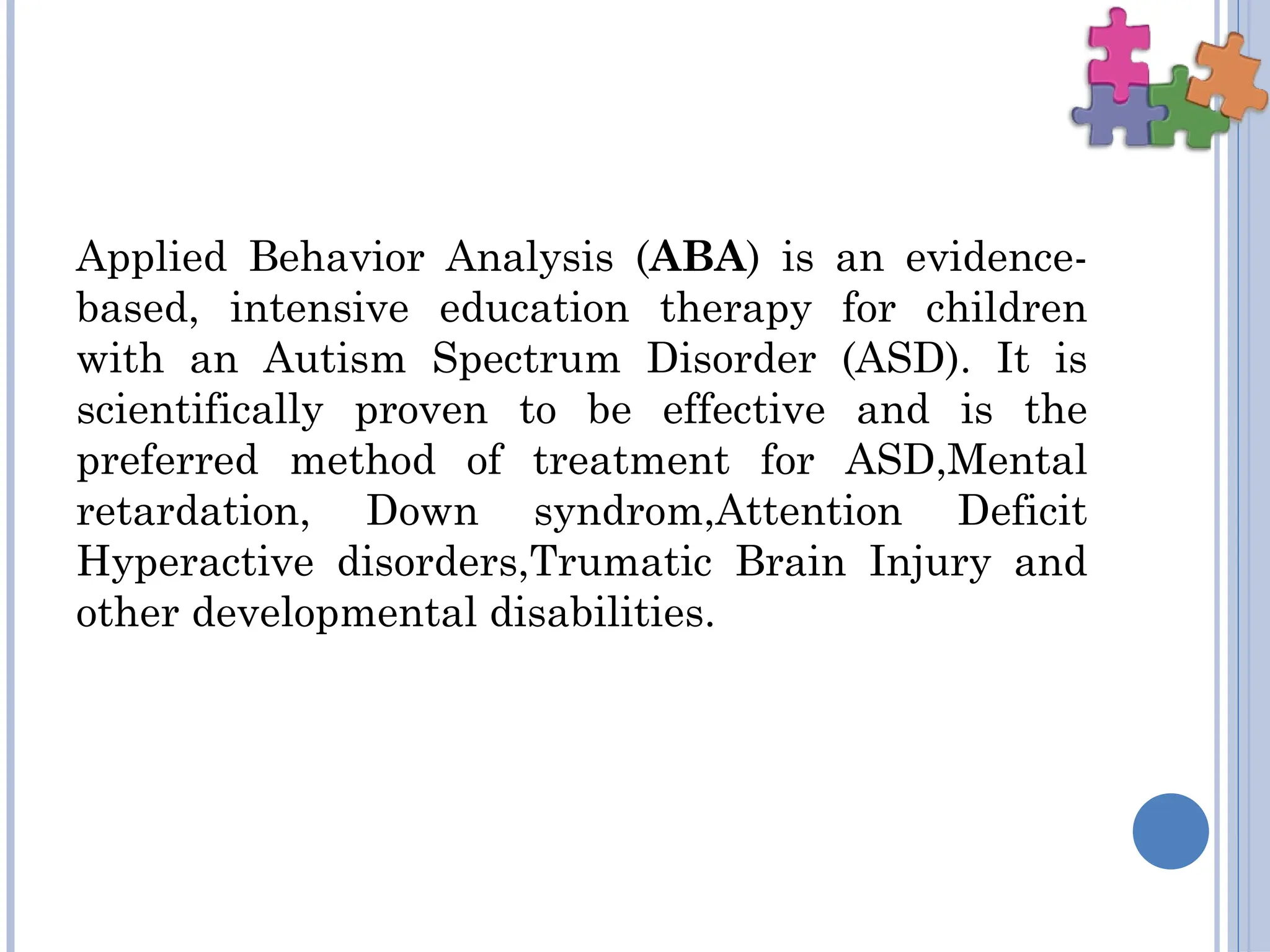 Applied Behavior Analysis (ABA) is an evidence-
based, intensive education therapy for children
with an Autism Spectrum Disorder (ASD). It is
scientifically proven to be effective and is the
preferred method of treatment for ASD,Mental
retardation, Down syndrom,Attention Deficit
Hyperactive disorders,Trumatic Brain Injury and
other developmental disabilities.
 