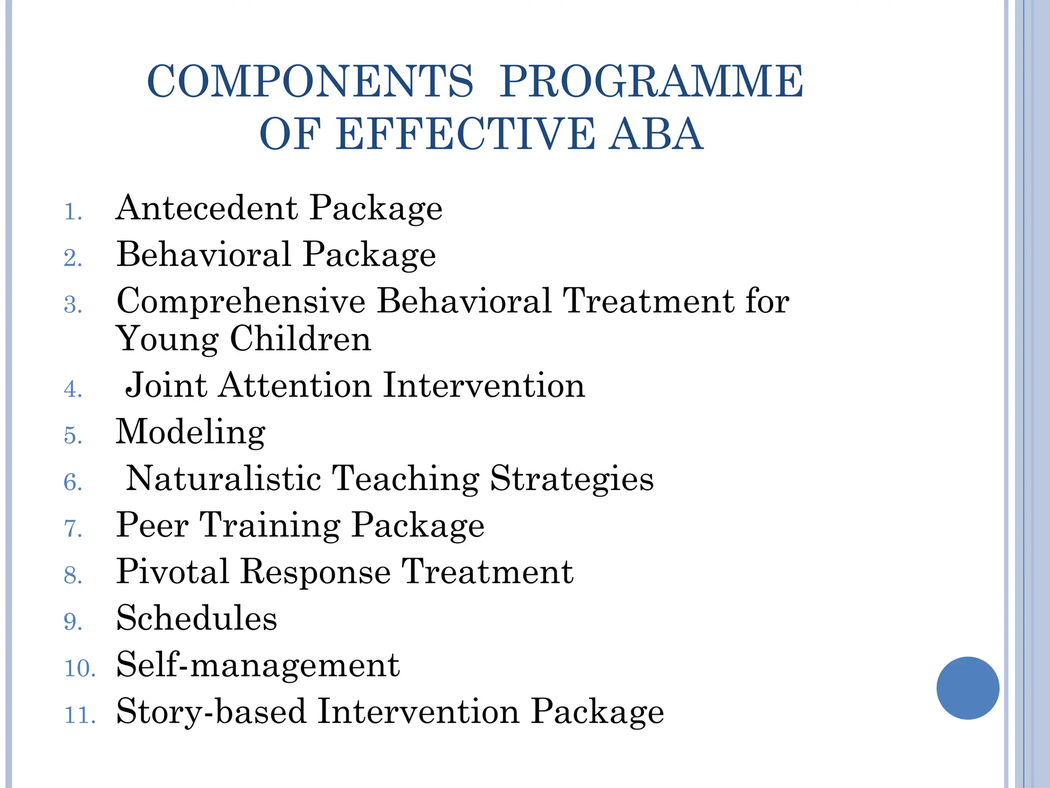 COMPONENTS PROGRAMME
OF EFFECTIVE ABA
1. Antecedent Package
2. Behavioral Package
3. Comprehensive Behavioral Treatment for
Young Children
4. Joint Attention Intervention
5. Modeling
6. Naturalistic Teaching Strategies
7. Peer Training Package
8. Pivotal Response Treatment
9. Schedules
10. Self-management
11. Story-based Intervention Package
 