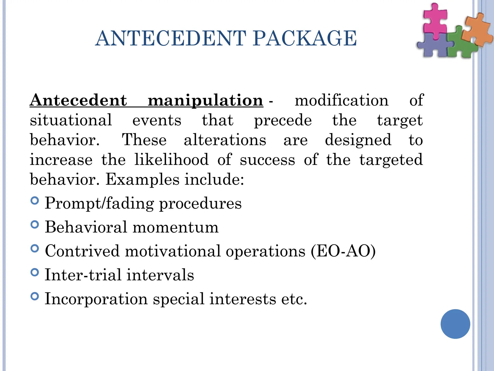 ANTECEDENT PACKAGE
Antecedent manipulation - modification of
situational events that precede the target
behavior. These alterations are designed to
increase the likelihood of success of the targeted
behavior. Examples include:
 Prompt/fading procedures
 Behavioral momentum
 Contrived motivational operations (EO-AO)
 Inter-trial intervals
 Incorporation special interests etc.
 