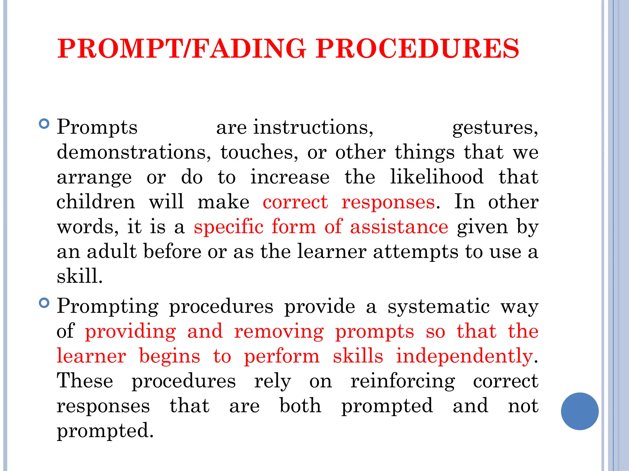 PROMPT/FADING PROCEDURES
 Prompts are instructions, gestures,
demonstrations, touches, or other things that we
arrange or do to increase the likelihood that
children will make correct responses. In other
words, it is a specific form of assistance given by
an adult before or as the learner attempts to use a
skill.
 Prompting procedures provide a systematic way
of providing and removing prompts so that the
learner begins to perform skills independently.
These procedures rely on reinforcing correct
responses that are both prompted and not
prompted.
 