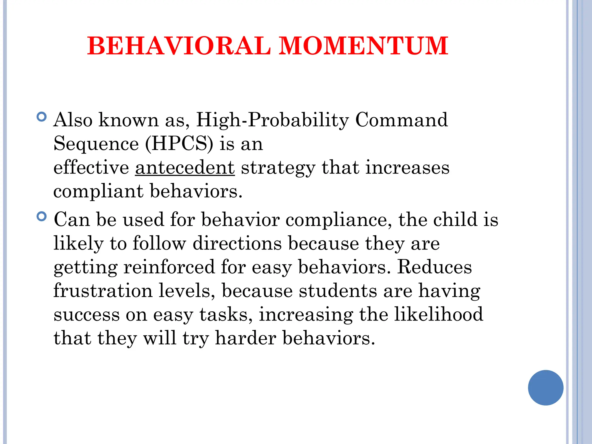 BEHAVIORAL MOMENTUM
 Also known as, High-Probability Command
Sequence (HPCS) is an
effective antecedent strategy that increases
compliant behaviors.
 Can be used for behavior compliance, the child is
likely to follow directions because they are
getting reinforced for easy behaviors. Reduces
frustration levels, because students are having
success on easy tasks, increasing the likelihood
that they will try harder behaviors.
 