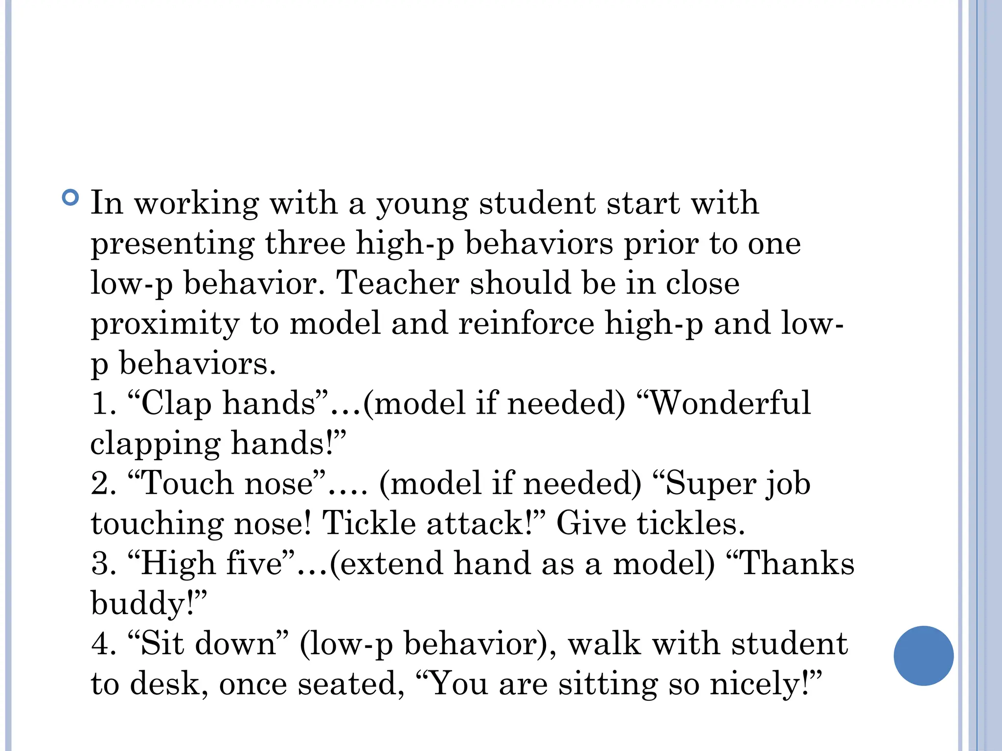  In working with a young student start with
presenting three high-­
p behaviors prior to one
low-­
p behavior. Teacher should be in close
proximity to model and reinforce high-­
p and low-­
p behaviors.
1. “Clap hands”…(model if needed) “Wonderful
clapping hands!”
2. “Touch nose”…. (model if needed) “Super job
touching nose! Tickle attack!” Give tickles.
3. “High five”…(extend hand as a model) “Thanks
buddy!”
4. “Sit down” (low-­
p behavior), walk with student
to desk, once seated, “You are sitting so nicely!”
 