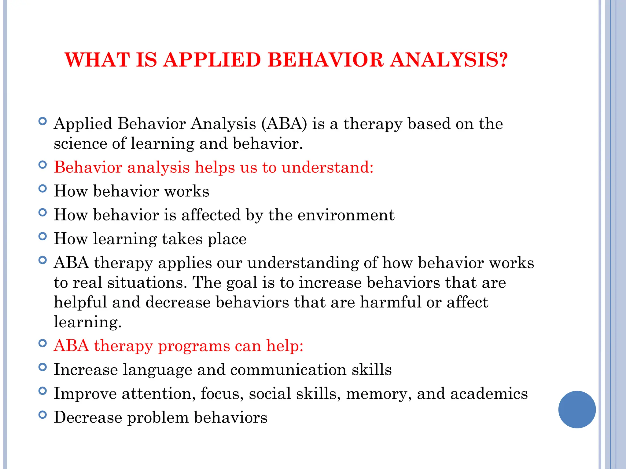WHAT IS APPLIED BEHAVIOR ANALYSIS?
 Applied Behavior Analysis (ABA) is a therapy based on the
science of learning and behavior.
 Behavior analysis helps us to understand:
 How behavior works
 How behavior is affected by the environment
 How learning takes place
 ABA therapy applies our understanding of how behavior works
to real situations. The goal is to increase behaviors that are
helpful and decrease behaviors that are harmful or affect
learning.
 ABA therapy programs can help:
 Increase language and communication skills
 Improve attention, focus, social skills, memory, and academics
 Decrease problem behaviors
 