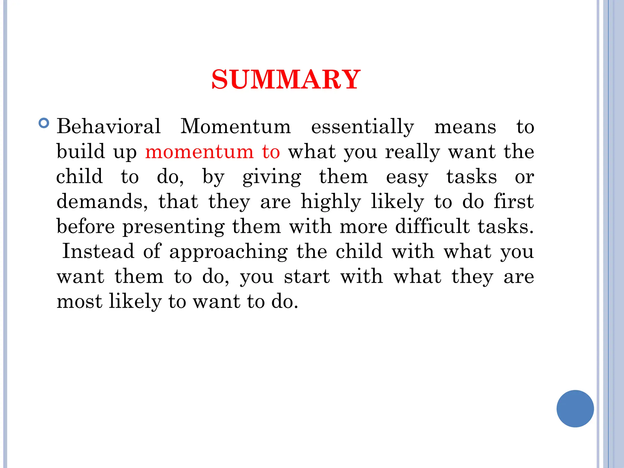 SUMMARY
 Behavioral Momentum essentially means to
build up momentum to what you really want the
child to do, by giving them easy tasks or
demands, that they are highly likely to do first
before presenting them with more difficult tasks.
Instead of approaching the child with what you
want them to do, you start with what they are
most likely to want to do.
 