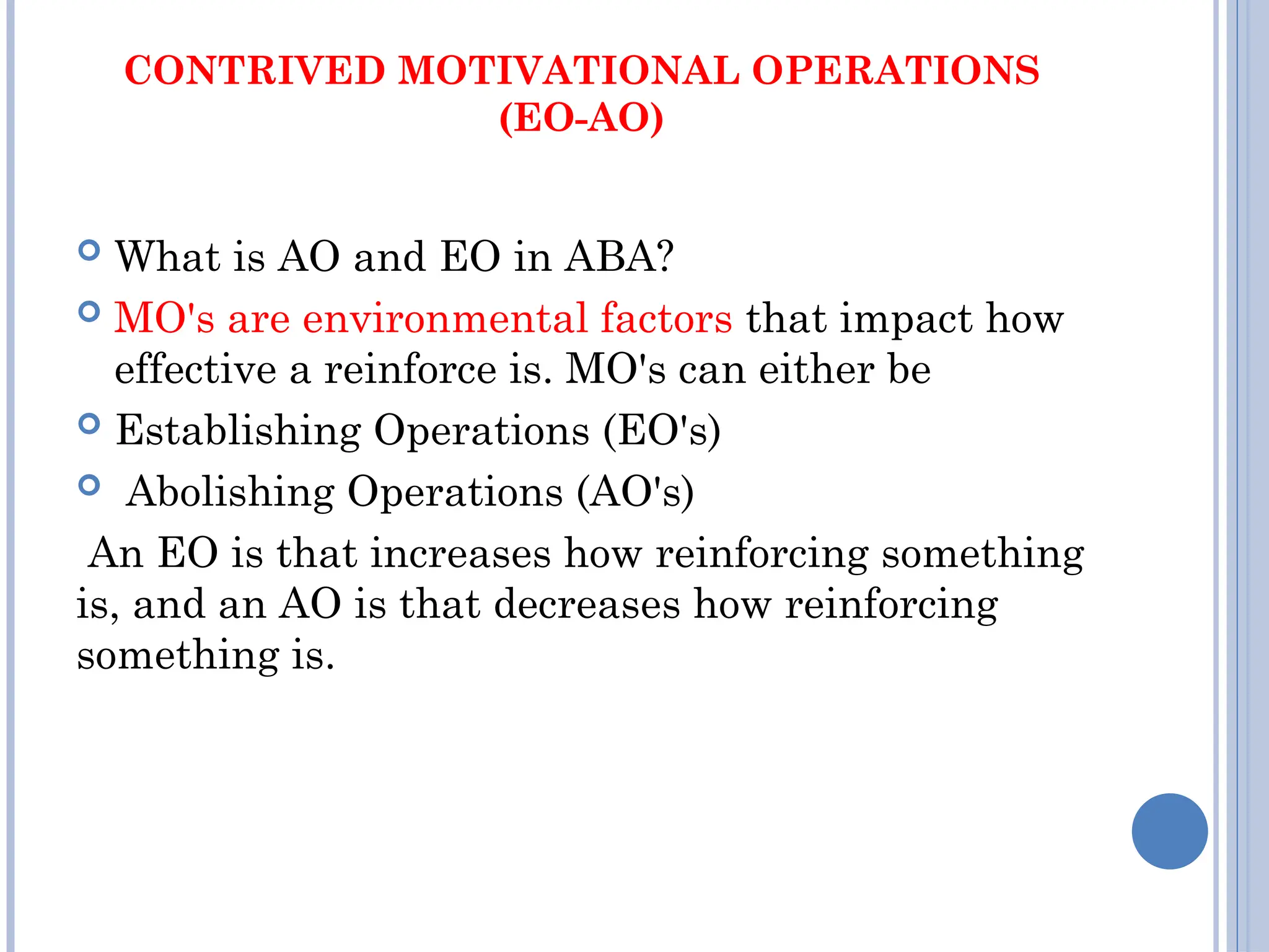 CONTRIVED MOTIVATIONAL OPERATIONS
(EO-AO)
 What is AO and EO in ABA?
 MO's are environmental factors that impact how
effective a reinforce is. MO's can either be
 Establishing Operations (EO's)
 Abolishing Operations (AO's)
An EO is that increases how reinforcing something
is, and an AO is that decreases how reinforcing
something is.
 