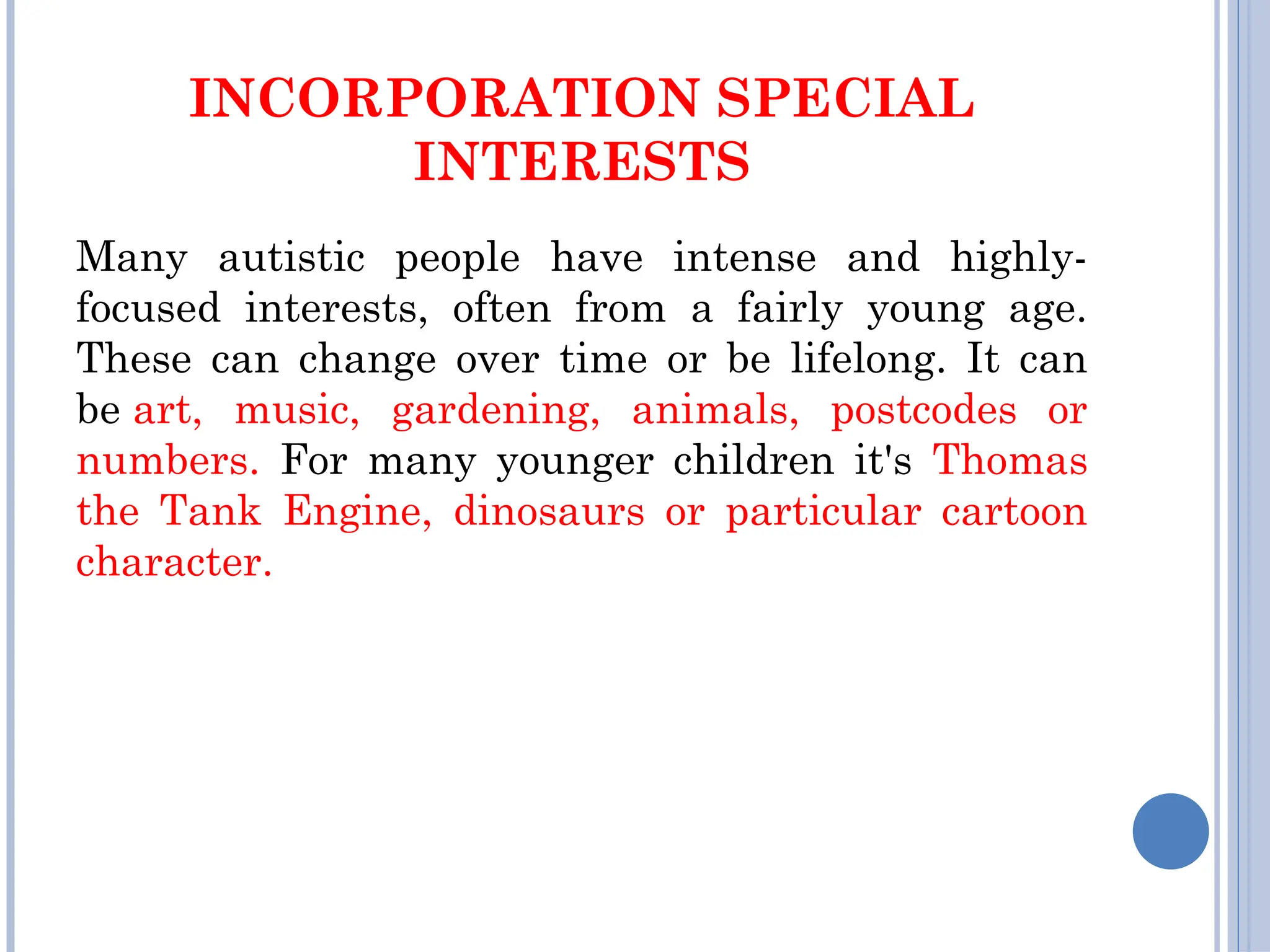 INCORPORATION SPECIAL
INTERESTS
Many autistic people have intense and highly-
focused interests, often from a fairly young age.
These can change over time or be lifelong. It can
be art, music, gardening, animals, postcodes or
numbers. For many younger children it's Thomas
the Tank Engine, dinosaurs or particular cartoon
character.
 