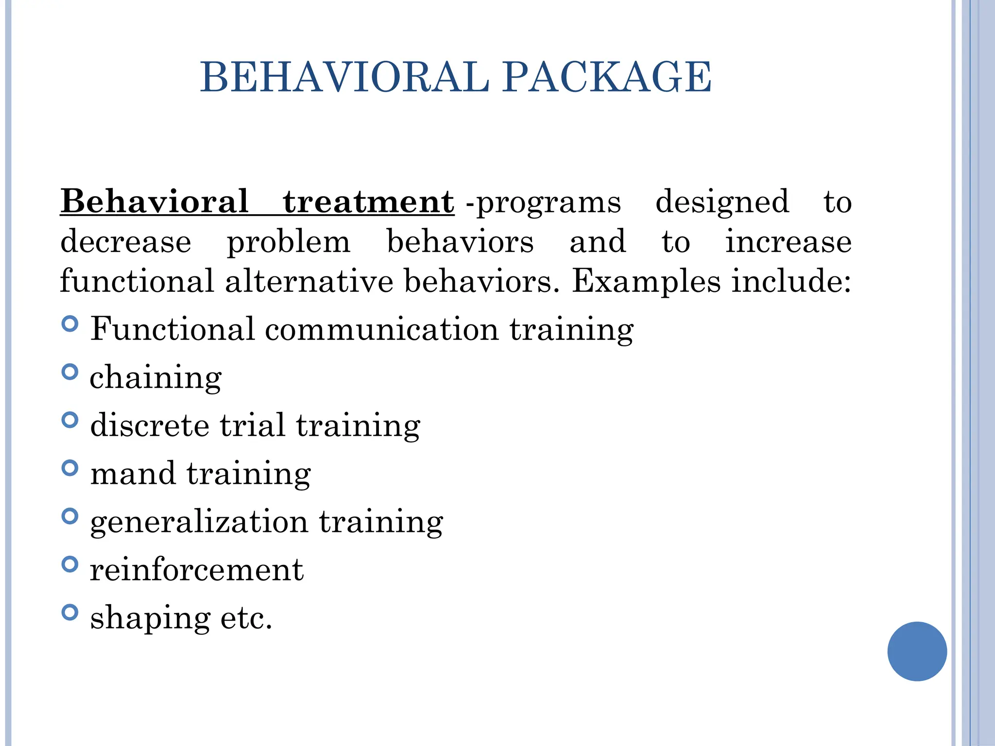 BEHAVIORAL PACKAGE
Behavioral treatment -programs designed to
decrease problem behaviors and to increase
functional alternative behaviors. Examples include:
 Functional communication training
 chaining
 discrete trial training
 mand training
 generalization training
 reinforcement
 shaping etc.
 