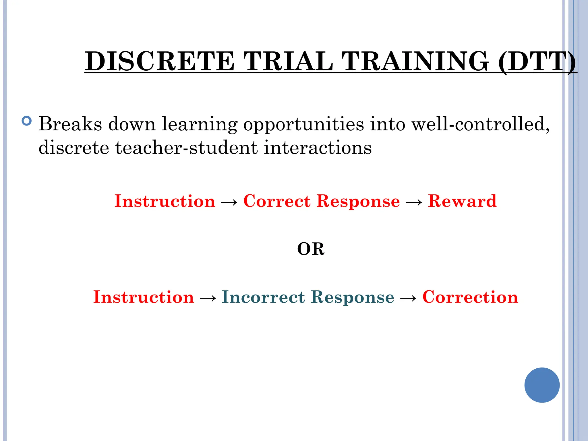 DISCRETE TRIAL TRAINING (DTT)
 Breaks down learning opportunities into well-controlled,
discrete teacher-student interactions
Instruction → Correct Response → Reward
OR
Instruction → Incorrect Response → Correction
 