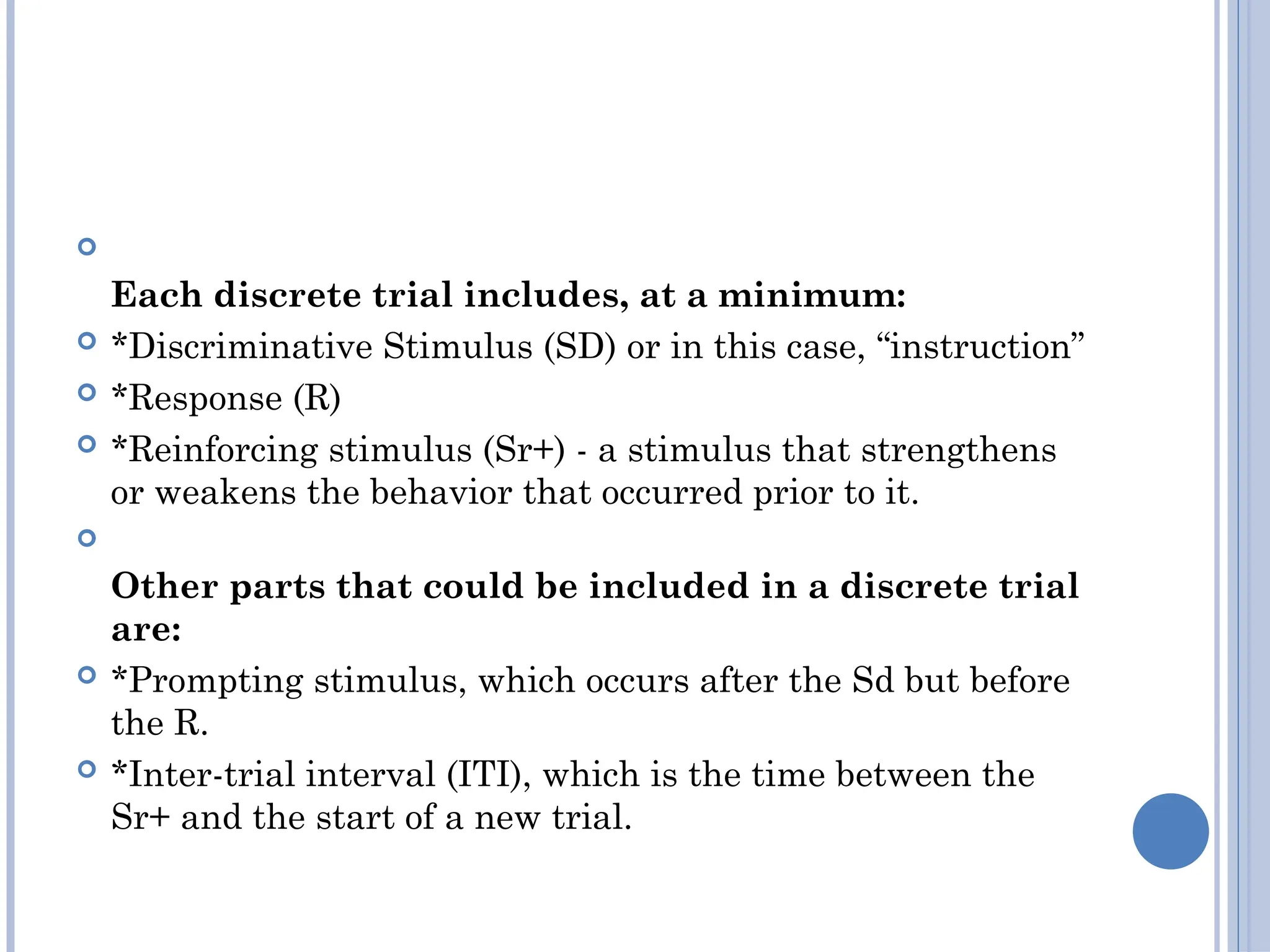 
Each discrete trial includes, at a minimum:
 *Discriminative Stimulus (SD) or in this case, “instruction”
 *Response (R)
 *Reinforcing stimulus (Sr+) - a stimulus that strengthens
or weakens the behavior that occurred prior to it.

Other parts that could be included in a discrete trial
are:
 *Prompting stimulus, which occurs after the Sd but before
the R.
 *Inter-trial interval (ITI), which is the time between the
Sr+ and the start of a new trial.
 