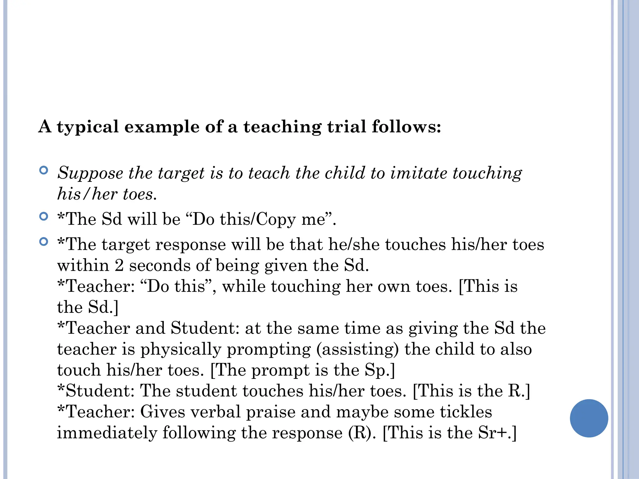 A typical example of a teaching trial follows:
 Suppose the target is to teach the child to imitate touching
his/her toes.
 *The Sd will be “Do this/Copy me”.
 *The target response will be that he/she touches his/her toes
within 2 seconds of being given the Sd.
*Teacher: “Do this”, while touching her own toes. [This is
the Sd.]
*Teacher and Student: at the same time as giving the Sd the
teacher is physically prompting (assisting) the child to also
touch his/her toes. [The prompt is the Sp.]
*Student: The student touches his/her toes. [This is the R.]
*Teacher: Gives verbal praise and maybe some tickles
immediately following the response (R). [This is the Sr+.]
 