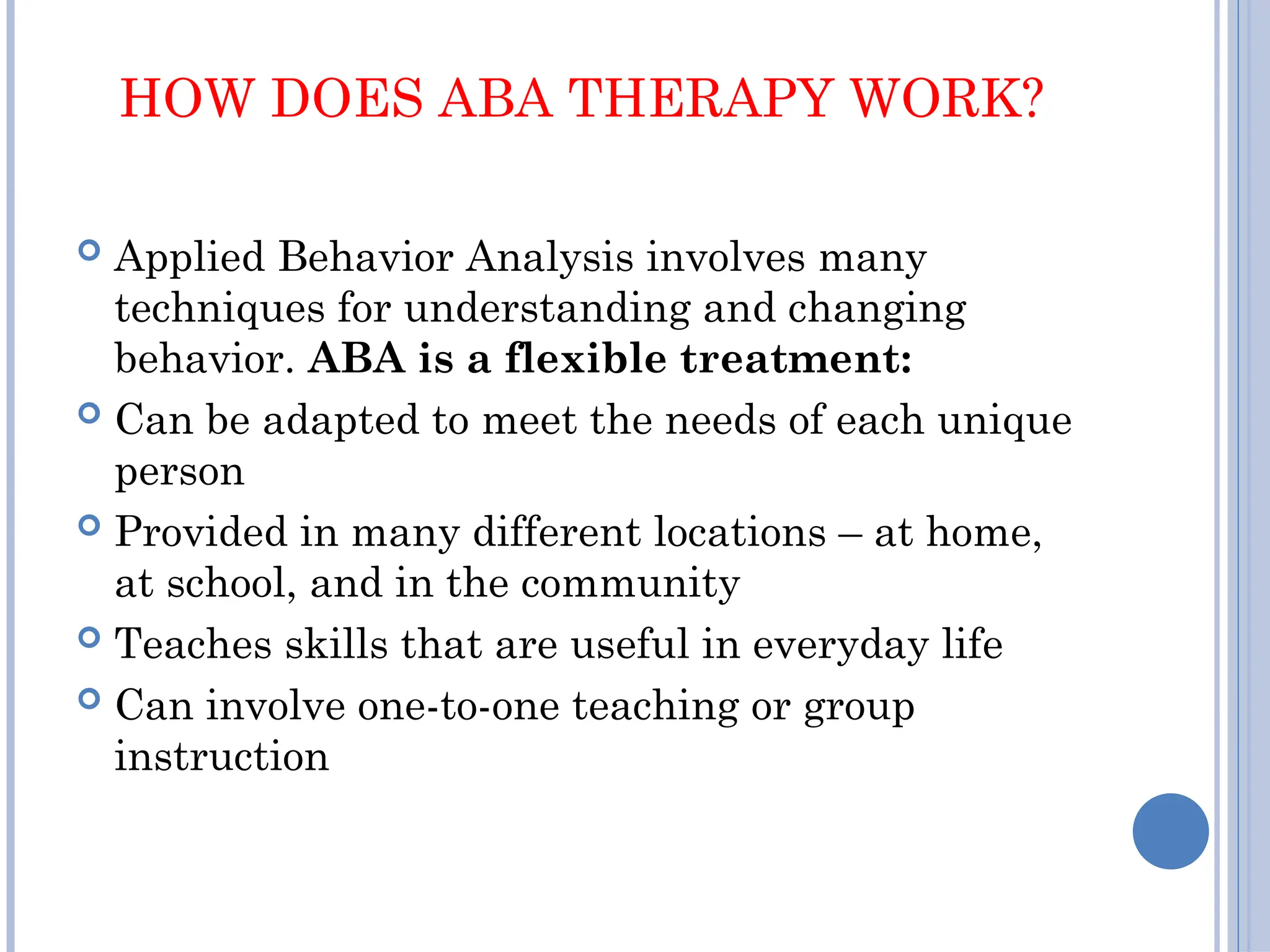 HOW DOES ABA THERAPY WORK?
 Applied Behavior Analysis involves many
techniques for understanding and changing
behavior. ABA is a flexible treatment:
 Can be adapted to meet the needs of each unique
person
 Provided in many different locations – at home,
at school, and in the community
 Teaches skills that are useful in everyday life
 Can involve one-to-one teaching or group
instruction
 